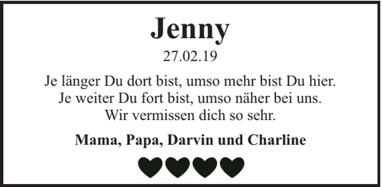 <p>Jenny<br />27.02.19</p><p>Je länger Du dort bist, umso mehr bist Du hier.<br />Je weiter Du fort bist, umso näher bei uns.<br />Wir vermissen dich so sehr.<br />Mama, Papa, Darvin und Charline</p>