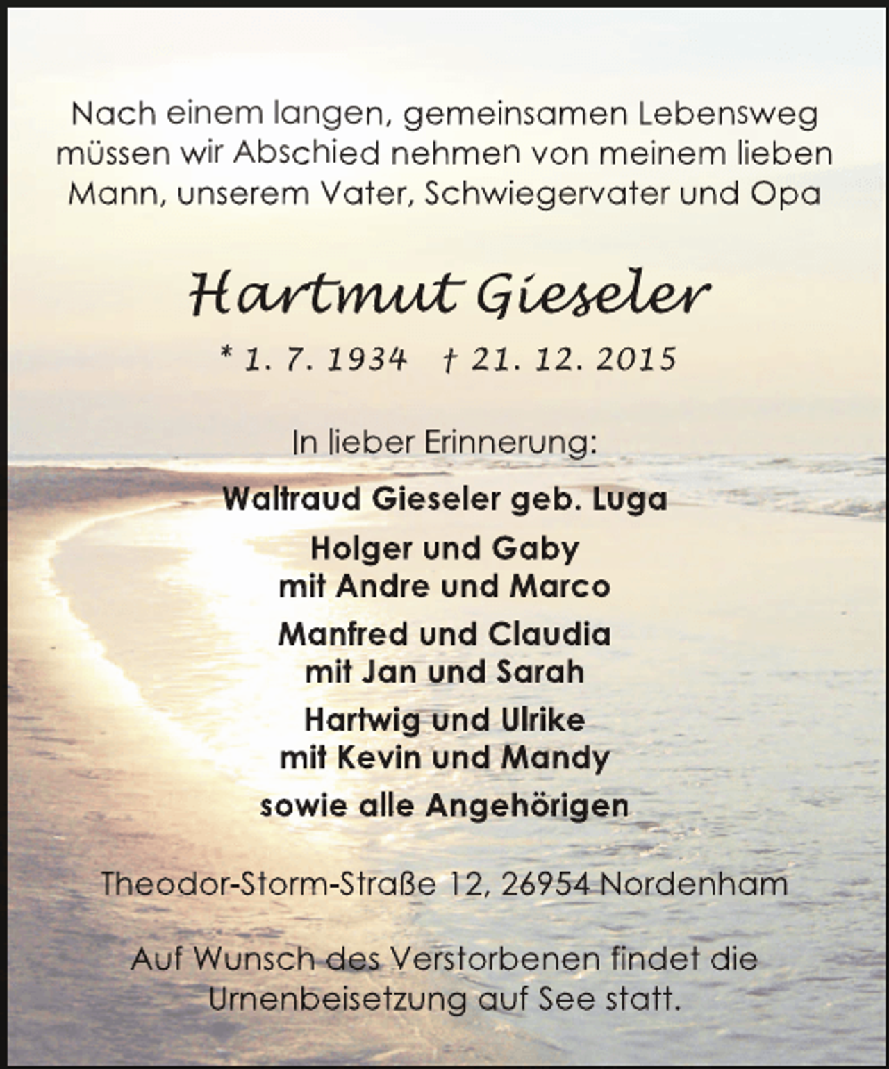<p>Nach einem langen, gemeinsamen Lebensweg<br />mÃ¼ssen wir Abschied nehmen von meinem lieben<br />Mann, unserem Vater, Schwiegervater und Opa</p><p>Hartmut Gieseler<br />art ut ieseler<br />rtmu<br />esele<br />* 1. 7. 1934</p><p>â€  21. 12. 2015</p><p>In lieber Erinnerung:<br />Waltraud Gieseler geb. Luga<br />Holger und Gaby<br />mit Andre und Marco<br />Manfred und Claudia<br />mit Jan und Sarah<br />Hartwig und Ulrike<br />mit Kevin und Mandy<br />sowie alle AngehÃ¶rigen<br />Theodor-Storm-StraÃŸe 12, 26954 Nordenham<br />Auf Wunsch des Verstorbenen findet die<br />Urnenbeisetzung auf See statt.</p>