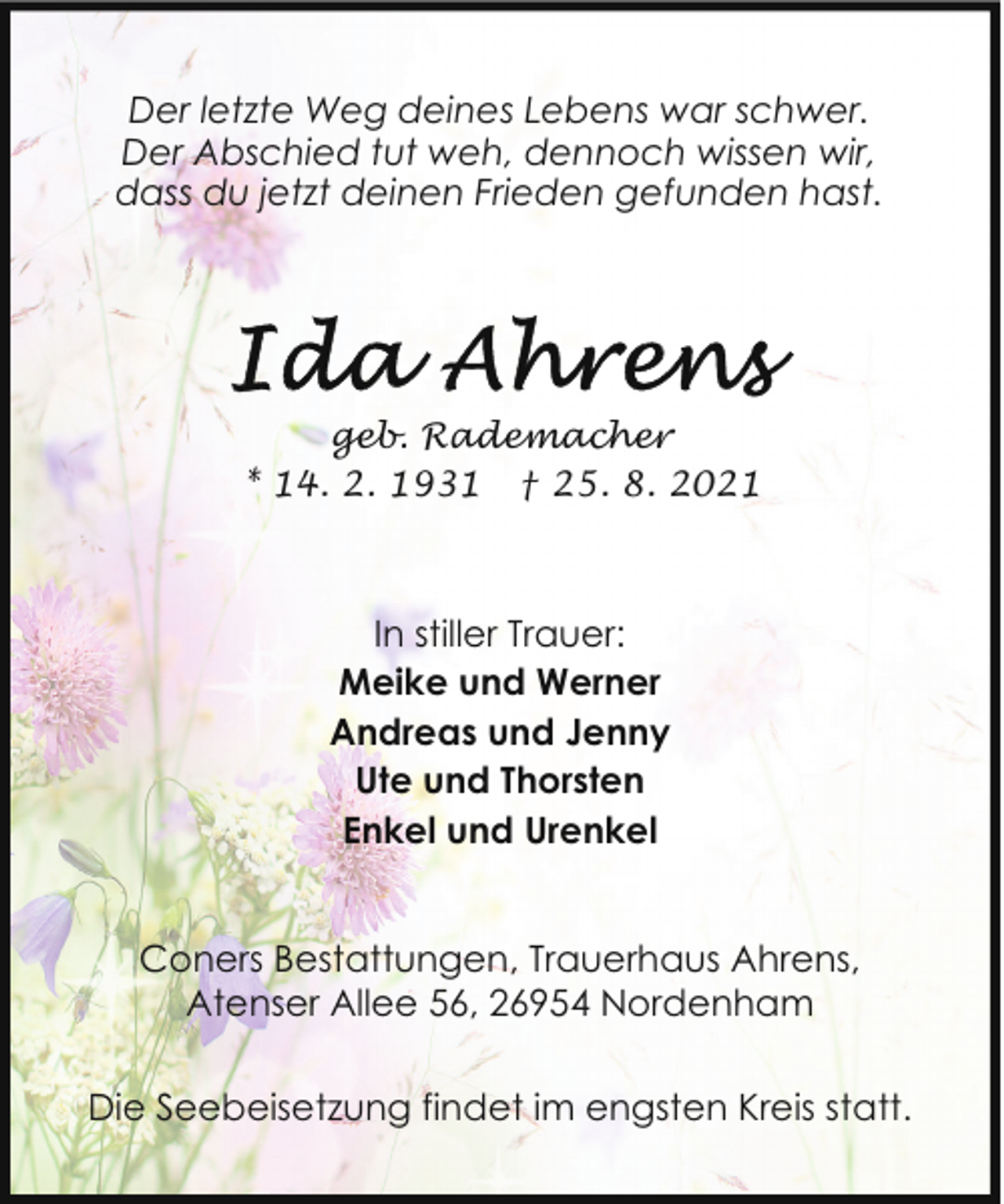 <p>Der letzte Weg deines Lebens war schwer.<br />Der Abschied tut weh, dennoch wissen wir,<br />dass du jetzt deinen Frieden gefunden hast.</p>
<p>geb. Rademacher<br />* 14. 2. 1931 † 25. 8. 2021</p>
<p>In stiller Trauer:<br />Meike und Werner<br />Andreas und Jenny<br />Ute und Thorsten<br />Enkel und Urenkel<br />Coners Bestattungen, Trauerhaus Ahrens,<br />Atenser Allee 56, 26954 Nordenham<br />Die Seebeisetzung findet im engsten Kreis statt.</p>