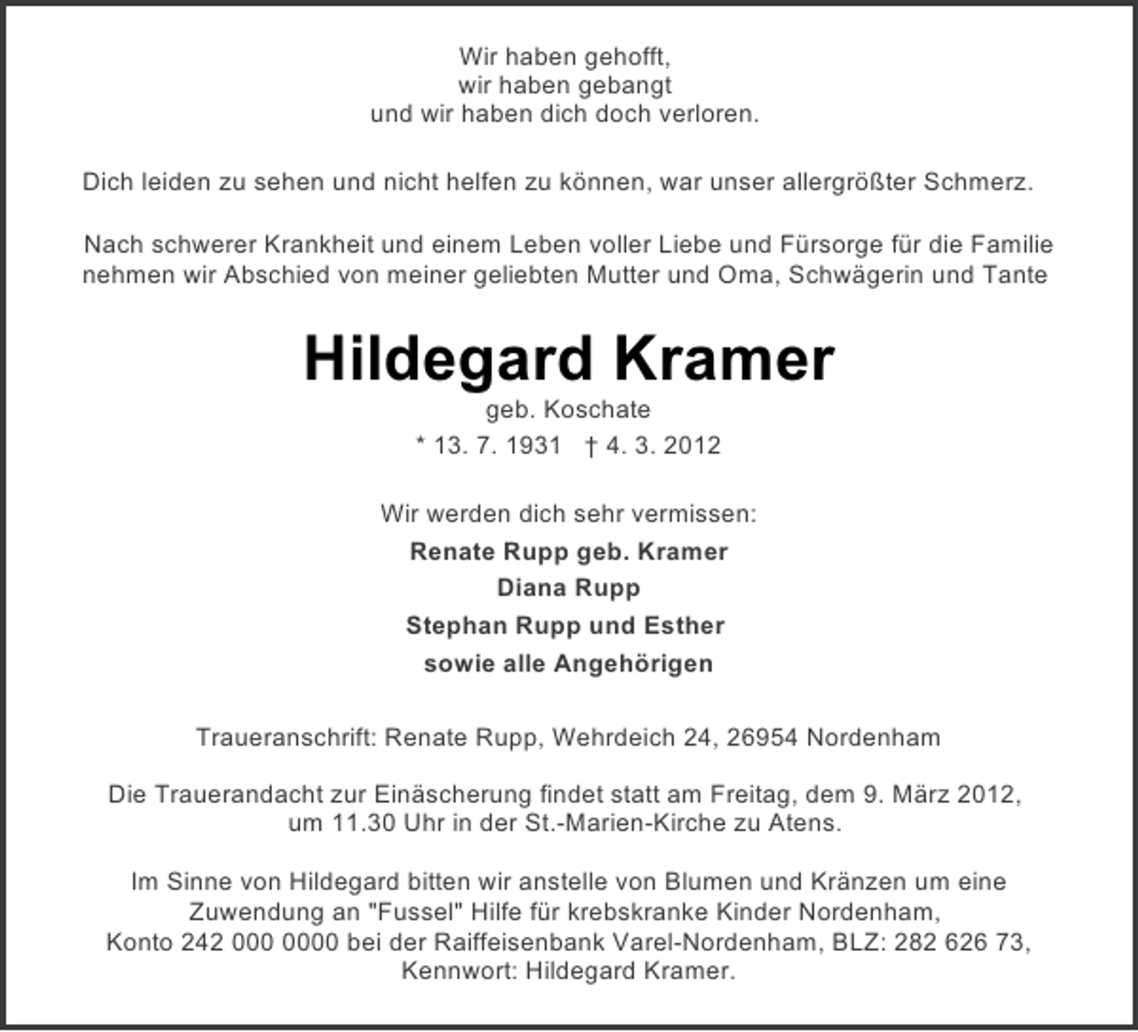 <p>Wir haben gehofft,<br />wir haben gebangt<br />und wir haben dich doch verloren.<br />Dich leiden zu sehen und nicht helfen zu können, war unser allergrößter Schmerz.<br />Nach schwerer Krankheit und einem Leben voller Liebe und Fürsorge für die Familie<br />nehmen wir Abschied von meiner geliebten Mutter und Oma, Schwägerin und Tante</p><p>Hildegard Kramer<br />geb. Koschate<br />* 13. 7. 1931 † 4. 3. 2012<br />Wir werden dich sehr vermissen:<br />Renate Rupp geb. Kramer<br />Diana Rupp<br />Stephan Rupp und Esther<br />sowie alle Angehörigen<br />Traueranschrift: Renate Rupp, Wehrdeich 24, 26954 Nordenham<br />Die Trauerandacht zur Einäscherung findet statt am Freitag, dem 9. März 2012,<br />um 11.30 Uhr in der St.-Marien-Kirche zu Atens.<br />Im Sinne von Hildegard bitten wir anstelle von Blumen und Kränzen um eine<br />Zuwendung an "Fussel" Hilfe für krebskranke Kinder Nordenham,<br />Konto 242 0 bei der Raiffeisenbank Varel-Nordenham, BLZ: 282 626 73,<br />Kennwort: Hildegard Kramer.</p>