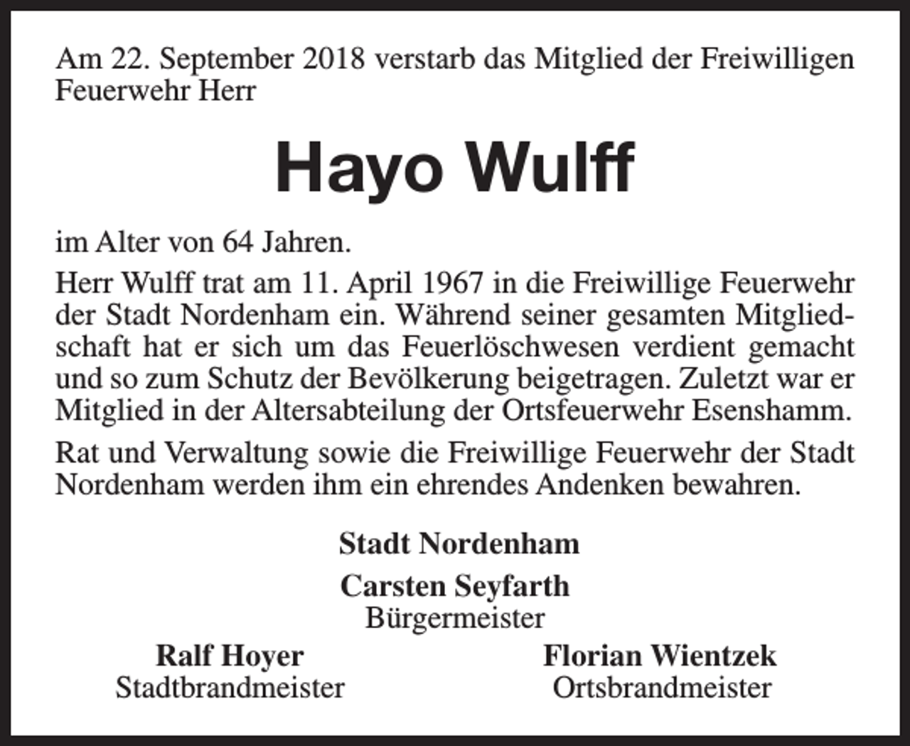 <p>Am 22. September 2018 verstarb das Mitglied der Freiwilligen<br />Feuerwehr Herr</p><p>Hayo Wulff<br />im Alter von 64 Jahren.<br />Herr Wulff trat am 11. April 1967 in die Freiwillige Feuerwehr<br />der Stadt Nordenham ein. Während seiner gesamten Mitgliedschaft hat er sich um das Feuerlöschwesen verdient gemacht<br />und so zum Schutz der Bevölkerung beigetragen. Zuletzt war er<br />Mitglied in der Altersabteilung der Ortsfeuerwehr Esenshamm.<br />Rat und Verwaltung sowie die Freiwillige Feuerwehr der Stadt<br />Nordenham werden ihm ein ehrendes Andenken bewahren.<br />Stadt Nordenham<br />Carsten Seyfarth<br />Bürgermeister<br />Ralf Hoyer<br />Florian Wientzek<br />Stadtbrandmeister<br />Ortsbrandmeister</p>