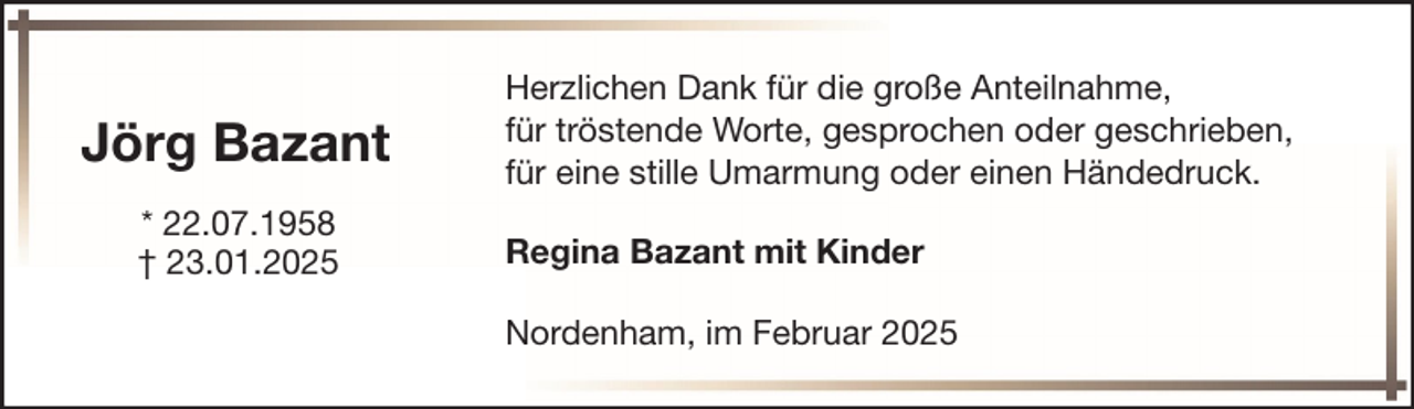 <p>Jörg Bazant<br />* 22.07.1958<br />† 23.01.2025</p><p>Herzlichen Dank für die große Anteilnahme,<br />für tröstende Worte, gesprochen oder geschrieben,<br />für eine stille Umarmung oder einen Händedruck.<br />Regina Bazant mit Kinder<br />Nordenham, im Februar 2025</p>