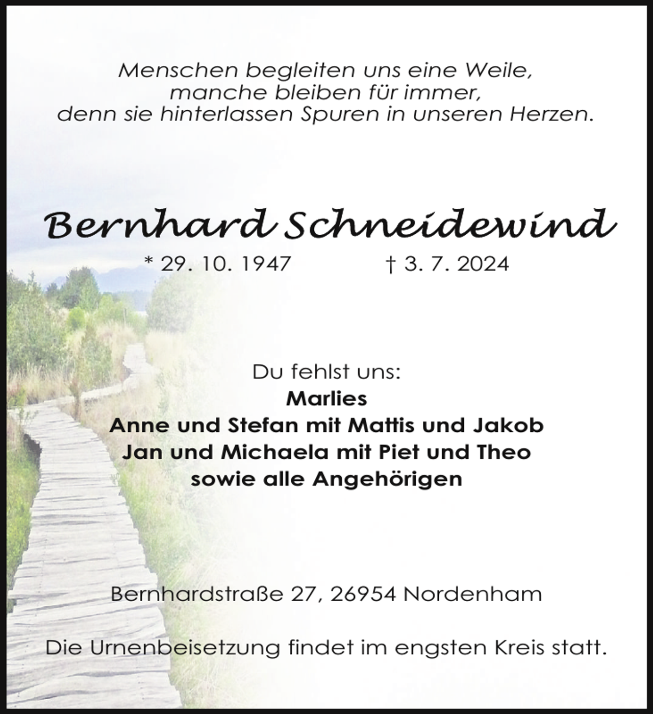 <p>Menschen begleiten uns eine Weile,<br />manche bleiben für immer,<br />denn sie hinterlassen Spuren in unseren Herzen.</p>
<p>* 29. 10. 1947</p>
<p>† 3. 7. 2024</p>
<p>Du fehlst uns:<br />Marlies<br />Anne und Stefan mit Mattis und Jakob<br />Jan und Michaela mit Piet und Theo<br />sowie alle Angehörigen</p>
<p>Bernhardstraße 27, 26954 Nordenham<br />Die Urnenbeisetzung findet im engsten Kreis statt.</p>