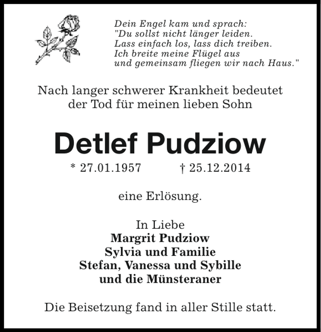 <p>Dein Engel kam und sprach:<br />"Du sollst nicht länger leiden.<br />Lass einfach los, lass dich treiben.<br />Ich breite meine Flügel aus<br />und gemeinsam fliegen wir nach Haus."</p><p>Nach langer schwerer Krankheit bedeutet<br />der Tod für meinen lieben Sohn</p><p>Detlef Pudziow<br />* 27.01.1957</p><p>† 25.12.2014</p><p>eine Erlösung.<br />In Liebe<br />Margrit Pudziow<br />Sylvia und Familie<br />Stefan, Vanessa und Sybille<br />und die Münsteraner<br />Die Beisetzung fand in aller Stille statt.</p>