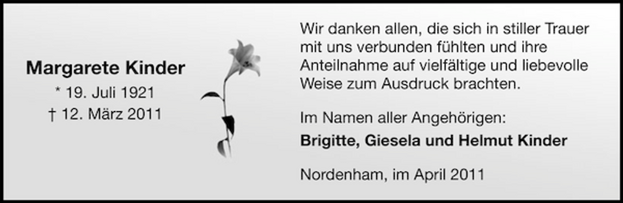 <p>Margarete Kinder<br />* 19. Juli 1921 † 12. März 2011</p><p>Wir danken allen, die sich in stiller Trauer mit uns verbunden fühlten und ihre Anteilnahme auf vielfältige und liebevolle Weise zum Ausdruck brachten. Im Namen aller Angehörigen: Brigitte, Giesela und Helmut Kinder Nordenham, im April 2011</p>