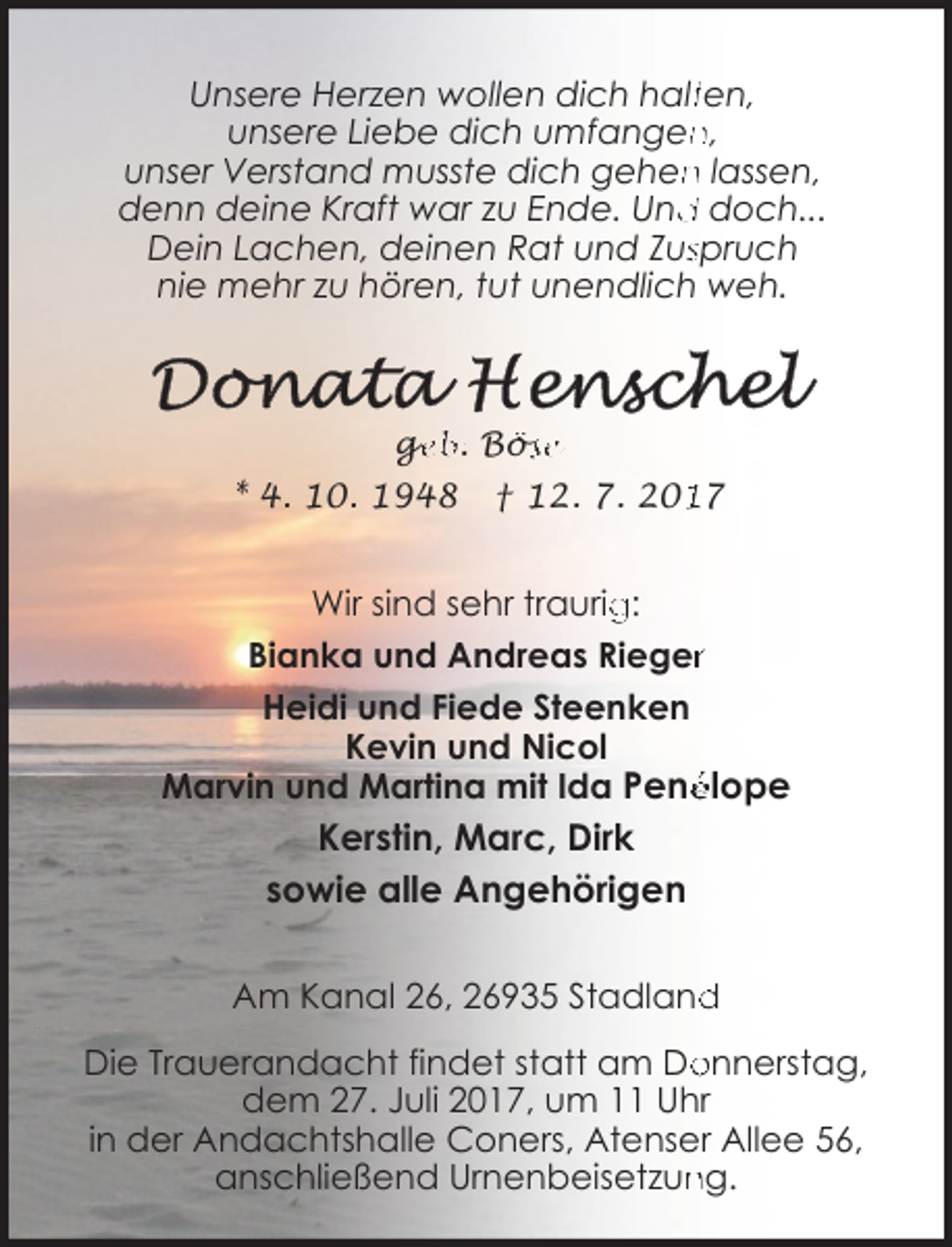<p>Unsere Herzen wollen dich haltten,<br />n,<br />unsere Liebe dich umfangen<br />n lassen,<br />unser Verstand musste dich gehen<br />denn deine Kraft war zu Ende. Und<br />d doch...<br />Dein Lachen, deinen Rat und Zusspruch<br />nie mehr zu hören, tut unendlich weh.</p><p>ge<br />g<br />eb. Bös<br />öse</p><p>* 4. 10. 1948</p><p>† 12. 7. 2017</p><p>Wir sind sehr traurig<br />g:<br />Bianka und Andreas Riegerr<br />Heidi und Fiede Steenken<br />Kevin und Nicol<br />Marvin und Martina mit Ida Penélope</p><p>Kerstin, Marc, Dirk<br />sowie alle Angehörigen<br />d<br />Am Kanal 26, 26935 Stadland<br />Die Trauerandacht findet statt am Do<br />onnerstag,<br />dem 27. Juli 2017, um 11 Uhr<br />in der Andachtshalle Coners, Atenser Allee 56,<br />ng.<br />anschließend Urnenbeisetzun</p>