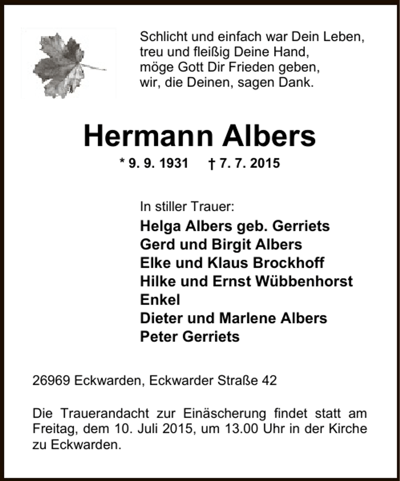 <p>Schlicht und einfach war Dein Leben,<br />treu und fleißig Deine Hand,<br />möge Gott Dir Frieden geben,<br />wir, die Deinen, sagen Dank.</p><p>Hermann Albers<br />* 9. 9. 1931</p><p>† 7. 7. 2015</p><p>In stiller Trauer:</p><p>Helga Albers geb. Gerriets<br />Gerd und Birgit Albers<br />Elke und Klaus Brockhoff<br />Hilke und Ernst Wübbenhorst<br />Enkel<br />Dieter und Marlene Albers<br />Peter Gerriets<br />26969 Eckwarden, Eckwarder Straße 42<br />Die Trauerandacht zur Einäscherung findet statt am<br />Freitag, dem 10. Juli 2015, um 13.00 Uhr in der Kirche<br />zu Eckwarden.</p>