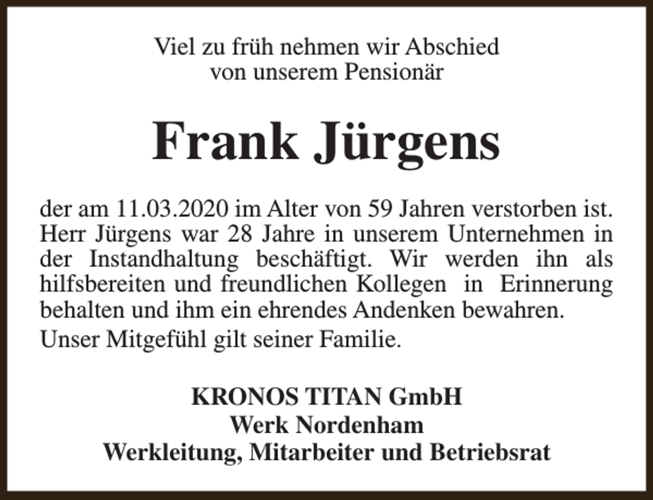<p>Viel zu früh nehmen wir Abschied<br />von unserem Pensionär</p><p>Frank Jürgens<br />der am 11.03.2020 im Alter von 59 Jahren verstorben ist.<br />Herr Jürgens war 28 Jahre in unserem Unternehmen in<br />der Instandhaltung beschäftigt. Wir werden ihn als<br />hilfsbereiten und freundlichen Kollegen in Erinnerung<br />behalten und ihm ein ehrendes Andenken bewahren.<br />Unser Mitgefühl gilt seiner Familie.<br />KRONOS TITAN GmbH<br />Werk Nordenham<br />Werkleitung, Mitarbeiter und Betriebsrat</p>