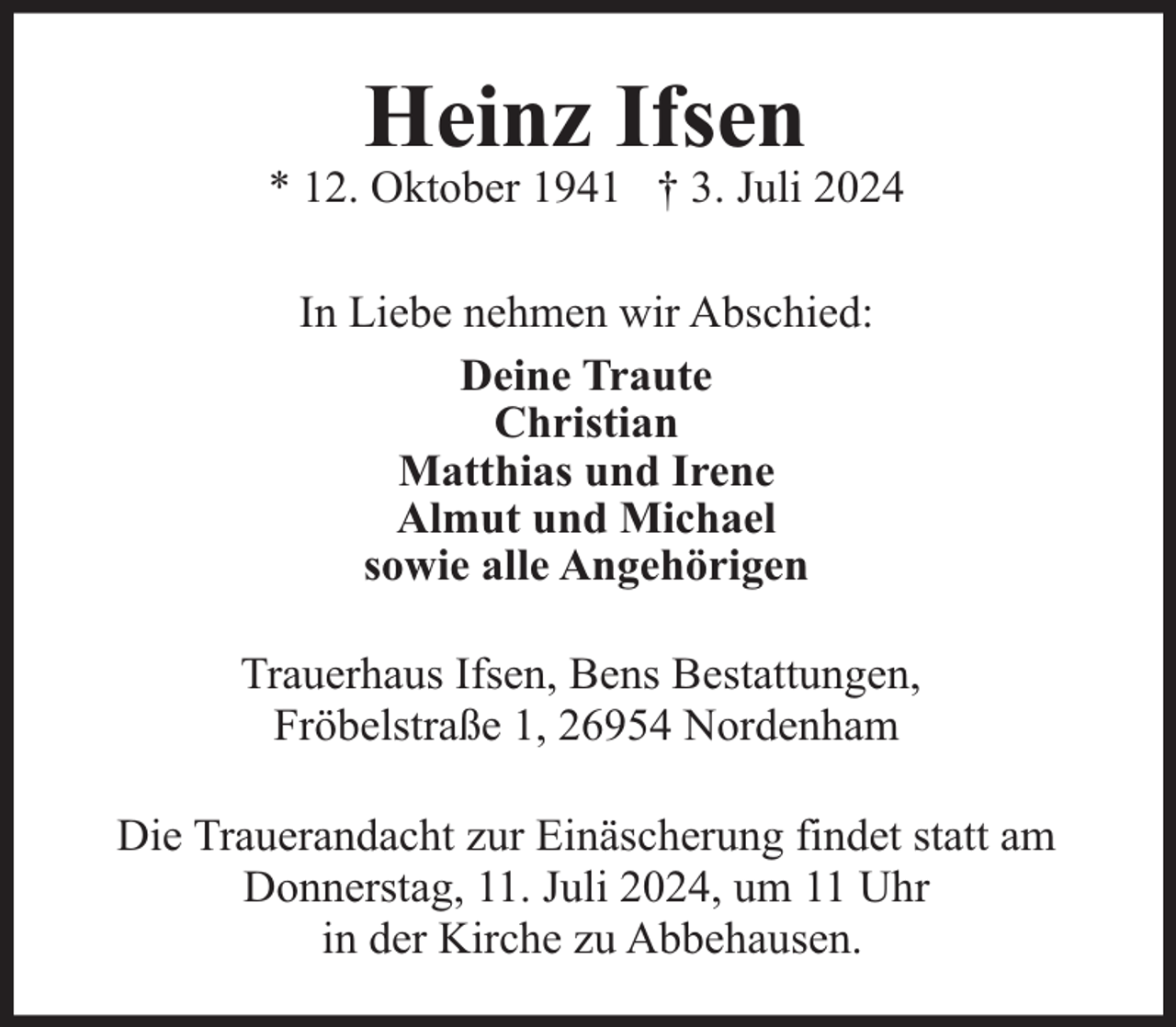 <p>Heinz Ifsen</p><p>* 12. Oktober 1941 † 3. Juli 2024<br />In Liebe nehmen wir Abschied:<br />Deine Traute<br />Christian<br />Matthias und Irene<br />Almut und Michael<br />sowie alle Angehörigen<br />Trauerhaus Ifsen, Bens Bestattungen,<br />Fröbelstraße 1, 26954 Nordenham<br />Die Trauerandacht zur Einäscherung findet statt am<br />Donnerstag, 11. Juli 2024, um 11 Uhr<br />in der Kirche zu Abbehausen.</p>