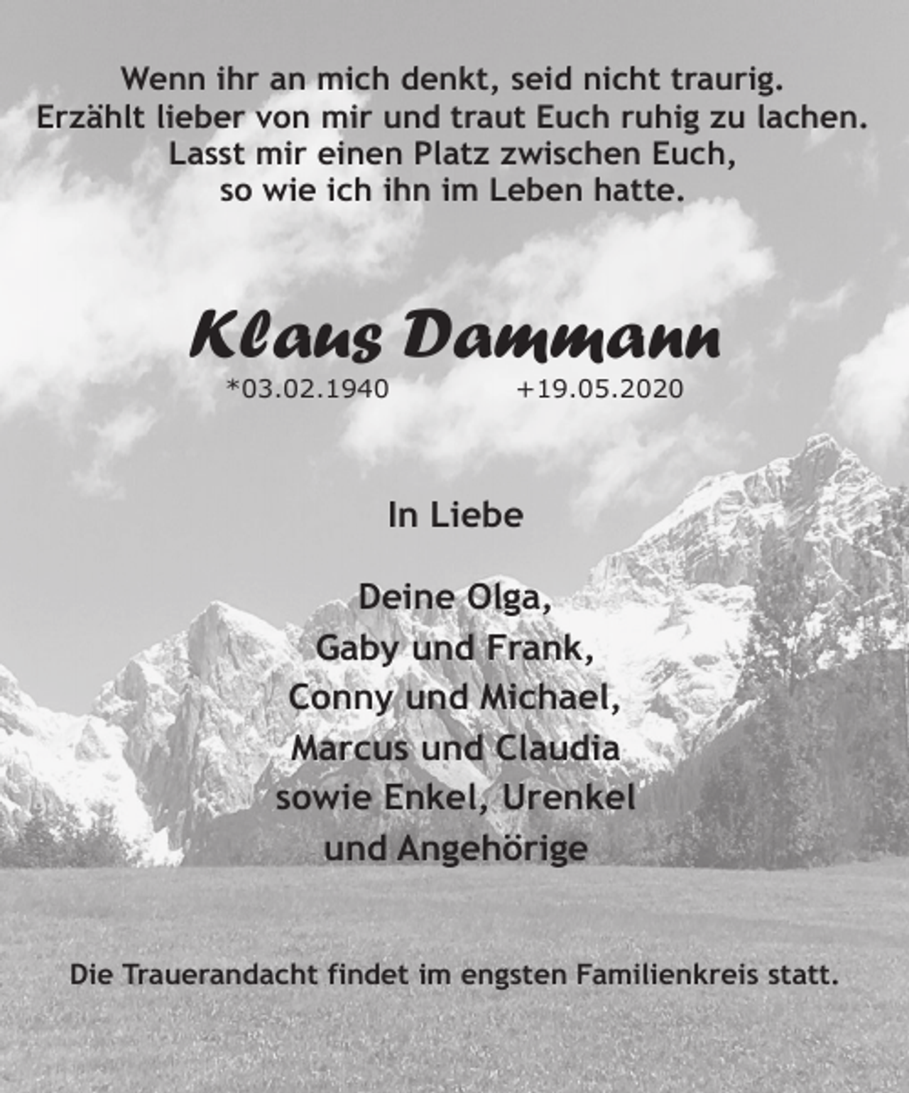 <p>Wenn ihr an mich denkt, seid nicht traurig.<br />Erzählt lieber von mir und traut Euch ruhig zu lachen.<br />Lasst mir einen Platz zwischen Euch,<br />so wie ich ihn im Leben hatte.</p><p>Klaus Dammann<br />*03.02.1940</p><p>+19.05.2020</p><p>In Liebe<br />Deine Olga,<br />Gaby und Frank,<br />Conny und Michael,<br />Marcus und Claudia<br />sowie Enkel, Urenkel<br />und Angehörige<br />Die Trauerandacht findet im engsten Familienkreis statt.</p>
