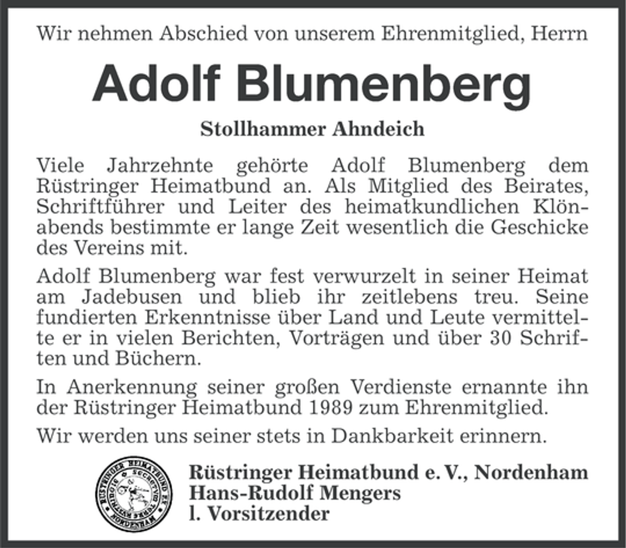 <p>Wir nehmen Abschied von unserem Ehrenmitglied, Herrn</p><p>Adolf Blumenberg<br />Stollhammer Ahndeich<br />Viele Jahrzehnte gehörte Adolf Blumenberg dem<br />Rüstringer Heimatbund an. Als Mitglied des Beirates,<br />Schriftführer und Leiter des heimatkundlichen Klönabends bestimmte er lange Zeit wesentlich die Geschicke<br />des Vereins mit.<br />Adolf Blumenberg war fest verwurzelt in seiner Heimat<br />am Jadebusen und blieb ihr zeitlebens treu. Seine<br />fundierten Erkenntnisse über Land und Leute vermittelte er in vielen Berichten, Vorträgen und über 30 Schriften und Büchern.<br />In Anerkennung seiner großen Verdienste ernannte ihn<br />der Rüstringer Heimatbund 1989 zum Ehrenmitglied.<br />Wir werden uns seiner stets in Dankbarkeit erinnern.<br />Rüstringer Heimatbund e. V., Nordenham<br />Hans-Rudolf Mengers<br />l. Vorsitzender</p>