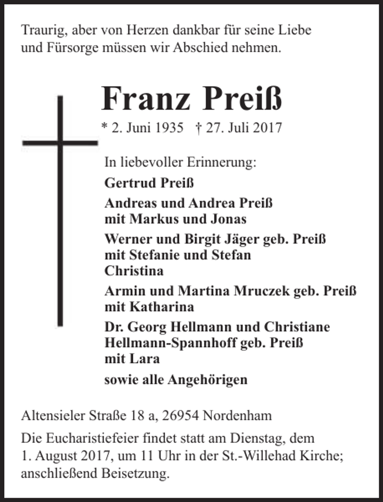 <p>Traurig, aber von Herzen dankbar für seine Liebe<br />und Fürsorge müssen wir Abschied nehmen.</p><p>Franz Preiß<br />* 2. Juni 1935 † 27. Juli 2017</p><p>In liebevoller Erinnerung:<br />Gertrud Preiß<br />Andreas und Andrea Preiß<br />mit Markus und Jonas<br />Werner und Birgit Jäger geb. Preiß<br />mit Stefanie und Stefan<br />Christina<br />Armin und Martina Mruczek geb. Preiß<br />mit Katharina<br />Dr. Georg Hellmann und Christiane<br />Hellmann-Spannhoff geb. Preiß<br />mit Lara<br />sowie alle Angehörigen<br />26954 Nordenham, Altensieler Straße 18a<br />Altensieler Straße 18 a, 26954 Nordenham</p><p>Die Eucharistiefeier findet statt am Dienstag, dem<br />1. August 2017, um 11 Uhr in der St.-Willehad Kirche;<br />anschließend Beisetzung.</p>