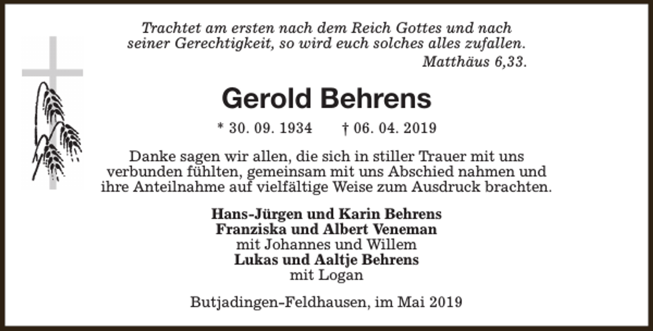 <p>Trachtet am ersten nach dem Reich Gottes und nach<br />seiner Gerechtigkeit, so wird euch solches alles zufallen.<br />Matthäus 6,33.</p><p>Gerold Behrens<br />* 30. 09. 1934</p><p>† 06. 04. 2019</p><p>Danke sagen wir allen, die sich in stiller Trauer mit uns<br />verbunden fühlten, gemeinsam mit uns Abschied nahmen und<br />ihre Anteilnahme auf vielfältige Weise zum Ausdruck brachten.<br />Hans-Jürgen und Karin Behrens<br />Franziska und Albert Veneman<br />mit Johannes und Willem<br />Lukas und Aaltje Behrens<br />mit Logan<br />Butjadingen-Feldhausen, im Mai 2019</p>