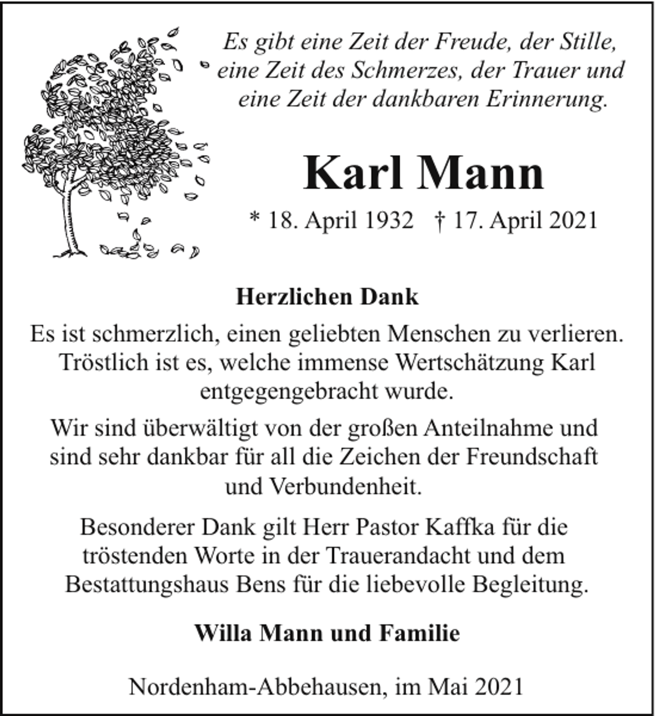 <p>Es gibt eine Zeit der Freude, der Stille,<br />eine Zeit des Schmerzes, der Trauer und<br />eine Zeit der dankbaren Erinnerung.</p><p>Karl Mann</p><p>* 18. April 1932 † 17. April 2021<br />Herzlichen Dank<br />Es ist schmerzlich, einen geliebten Menschen zu verlieren.<br />Tröstlich ist es, welche immense Wertschätzung Karl<br />entgegengebracht wurde.<br />Wir sind überwältigt von der großen Anteilnahme und<br />sind sehr dankbar für all die Zeichen der Freundschaft<br />und Verbundenheit.<br />Besonderer Dank gilt Herr Pastor Kaffka für die<br />tröstenden Worte in der Trauerandacht und dem<br />Bestattungshaus Bens für die liebevolle Begleitung.<br />Willa Mann und Familie<br />Nordenham-Abbehausen, im Mai 2021</p>