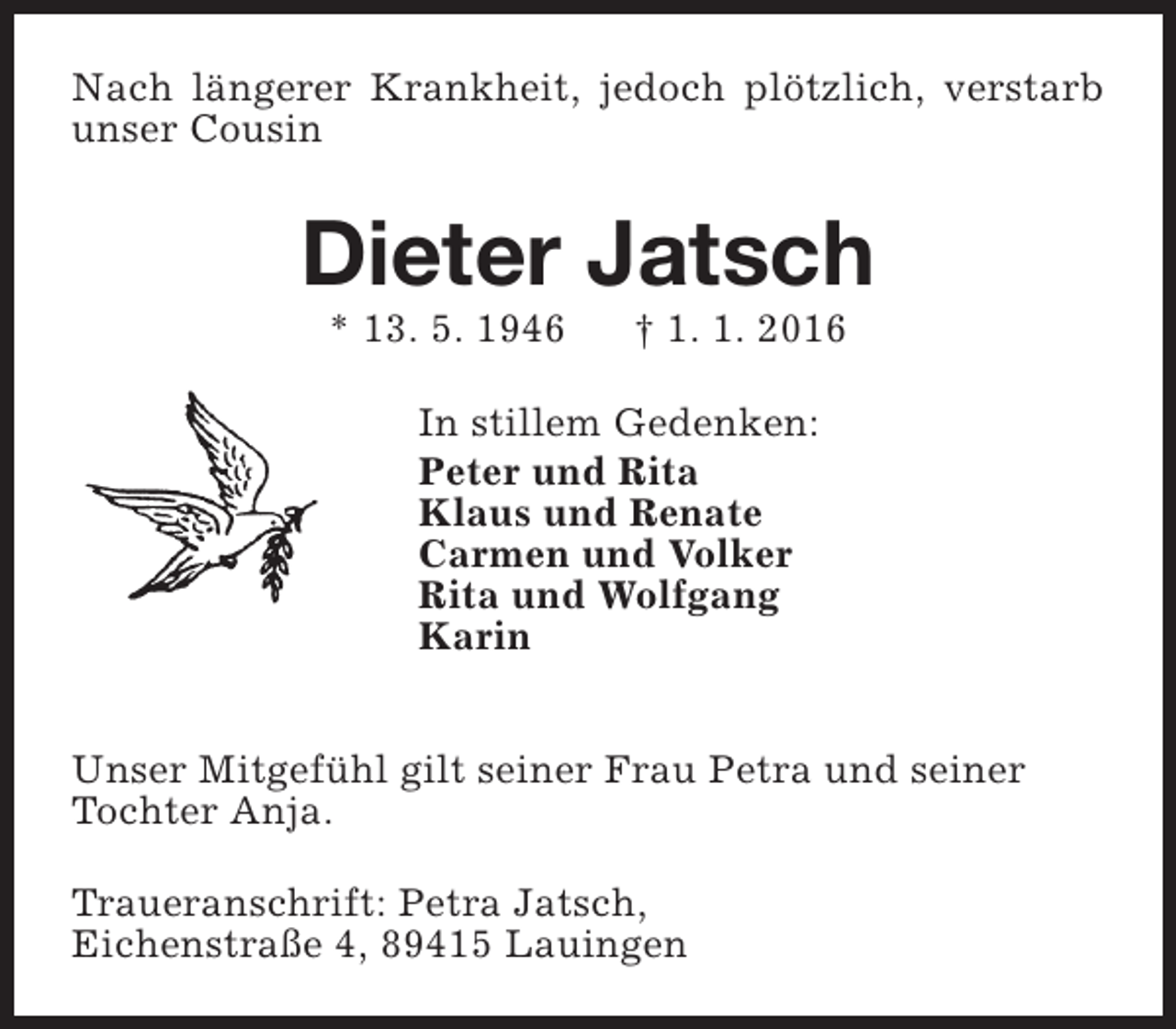 <p>Nach längerer Krankheit, jedoch plötzlich, verstarb<br />unser Cousin</p><p>Dieter Jatsch<br />* 13. 5. 1946</p><p>† 1. 1. 2016</p><p>In stillem Gedenken:<br />Peter und Rita<br />Klaus und Renate<br />Carmen und Volker<br />Rita und Wolfgang<br />Karin<br />Unser Mitgefühl gilt seiner Frau Petra und seiner<br />Tochter Anja.<br />Traueranschrift: Petra Jatsch,<br />Eichenstraße 4, 89415 Lauingen</p>