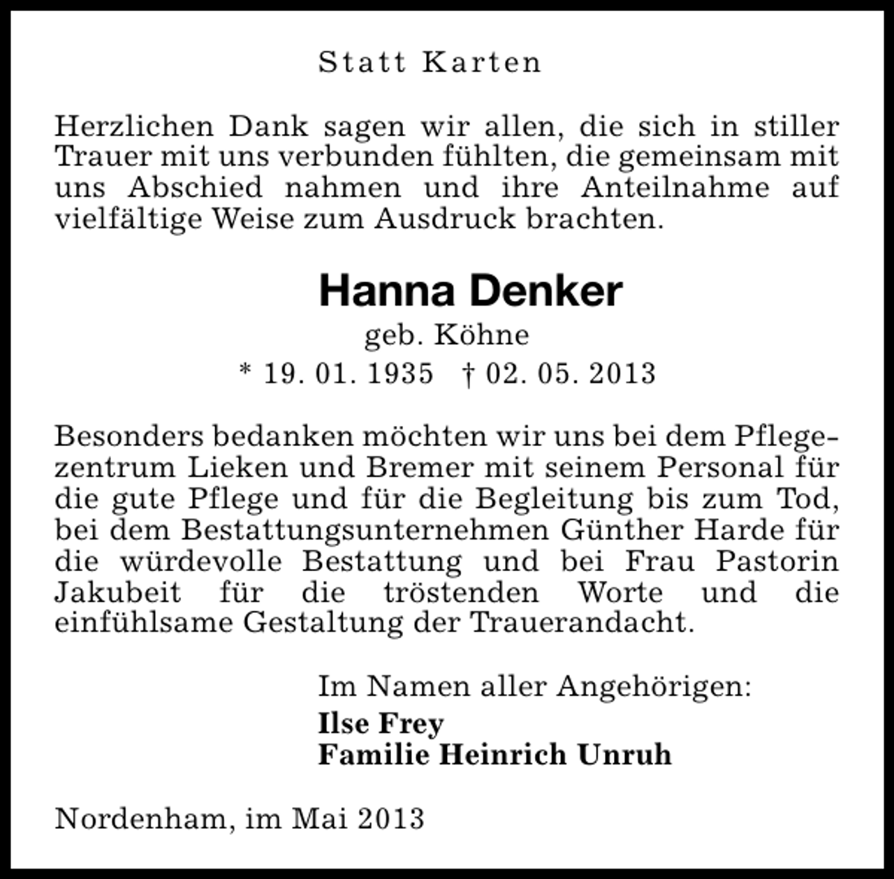 <p>S t a t t K a rt e n<br />Herzlichen Dank sagen wir allen, die sich in stiller<br />Trauer mit uns verbunden fühlten, die gemeinsam mit<br />uns Abschied nahmen und ihre Anteilnahme auf<br />vielfältige Weise zum Ausdruck brachten.</p><p>Hanna Denker</p><p>geb. Köhne<br />* 19. 01. 1935 † 02. 05. 2013<br />Besonders bedanken möchten wir uns bei dem Pflegezentrum Lieken und Bremer mit seinem Personal für<br />die gute Pflege und für die Begleitung bis zum Tod,<br />bei dem Bestattungsunternehmen Günther Harde für<br />die würdevolle Bestattung und bei Frau Pastorin<br />Jakubeit für die tröstenden Worte und die<br />einfühlsame Gestaltung der Trauerandacht.<br />Im Namen aller Angehörigen:<br />Ilse Frey<br />Familie Heinrich Unruh<br />Nordenham, im Mai 2013</p>