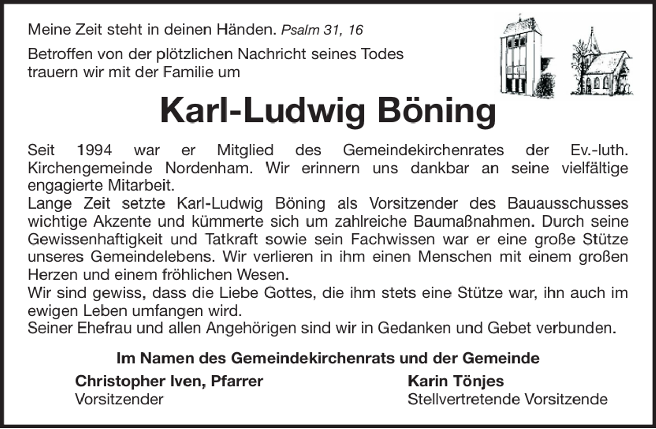 <p>Meine Zeit steht in deinen Händen. Psalm 31, 16<br />Betroffen von der plötzlichen Nachricht seines Todes<br />trauern wir mit der Familie um</p><p>Karl-Ludwig Böning<br />Seit 1994 war er Mitglied des Gemeindekirchenrates der Ev.-luth.<br />Kirchengemeinde Nordenham. Wir erinnern uns dankbar an seine vielfältige<br />engagierte Mitarbeit.<br />Lange Zeit setzte Karl-Ludwig Böning als Vorsitzender des Bauausschusses<br />wichtige Akzente und kümmerte sich um zahlreiche Baumaßnahmen. Durch seine<br />Gewissenhaftigkeit und Tatkraft sowie sein Fachwissen war er eine große Stütze<br />unseres Gemeindelebens. Wir verlieren in ihm einen Menschen mit einem großen<br />Herzen und einem fröhlichen Wesen.<br />Wir sind gewiss, dass die Liebe Gottes, die ihm stets eine Stütze war, ihn auch im<br />ewigen Leben umfangen wird.<br />Seiner Ehefrau und allen Angehörigen sind wir in Gedanken und Gebet verbunden.<br />Im Namen des Gemeindekirchenrats und der Gemeinde<br />Christopher Iven, Pfarrer<br />Karin Tönjes<br />Vorsitzender<br />Stellvertretende Vorsitzende</p>