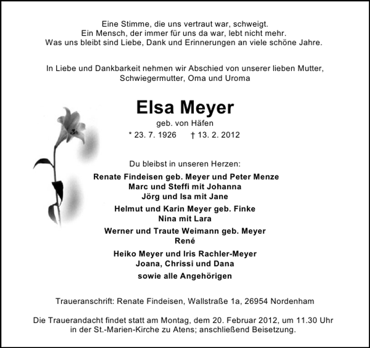 <p>Eine Stimme, die uns vertraut war, schweigt.<br />Ein Mensch, der immer für uns da war, lebt nicht mehr.<br />Was uns bleibt sind Liebe, Dank und Erinnerungen an viele schöne Jahre.<br />In Liebe und Dankbarkeit nehmen wir Abschied von unserer lieben Mutter,<br />Schwiegermutter, Oma und Uroma</p><p>Elsa Meyer<br />geb. von Häfen<br />* 23. 7. 1926<br />† 13. 2. 2012<br />Du bleibst in unseren Herzen:<br />Renate Findeisen geb. Meyer und Peter Menze<br />Marc und Steffi mit Johanna<br />Jörg und Isa mit Jane<br />Helmut und Karin Meyer geb. Finke<br />Nina mit Lara<br />Werner und Traute Weimann geb. Meyer<br />René<br />Heiko Meyer und Iris Rachler-Meyer<br />Joana, Chrissi und Dana<br />sowie alle Angehörigen<br />Traueranschrift: Renate Findeisen, Wallstraße 1a, 26954 Nordenham<br />Die Trauerandacht findet statt am Montag, dem 20. Februar 2012, um 11.30 Uhr<br />in der St.-Marien-Kirche zu Atens; anschließend Beisetzung.</p>