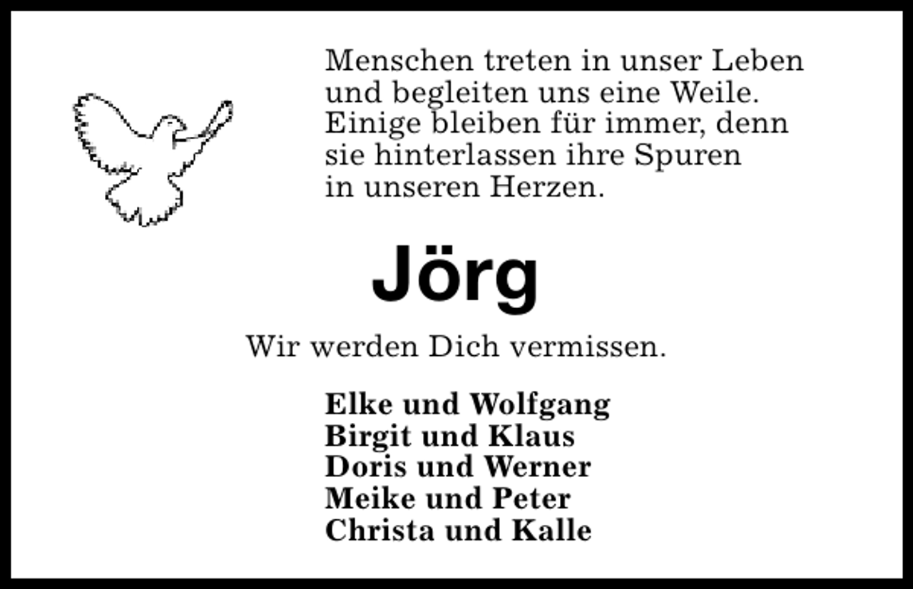 <p>Menschen treten in unser Leben<br />und begleiten uns eine Weile.<br />Einige bleiben für immer, denn<br />sie hinterlassen ihre Spuren<br />in unseren Herzen.</p><p>Jörg</p><p>Wir werden Dich vermissen.<br />Elke und Wolfgang<br />Birgit und Klaus<br />Doris und Werner<br />Meike und Peter<br />Christa und Kalle</p>