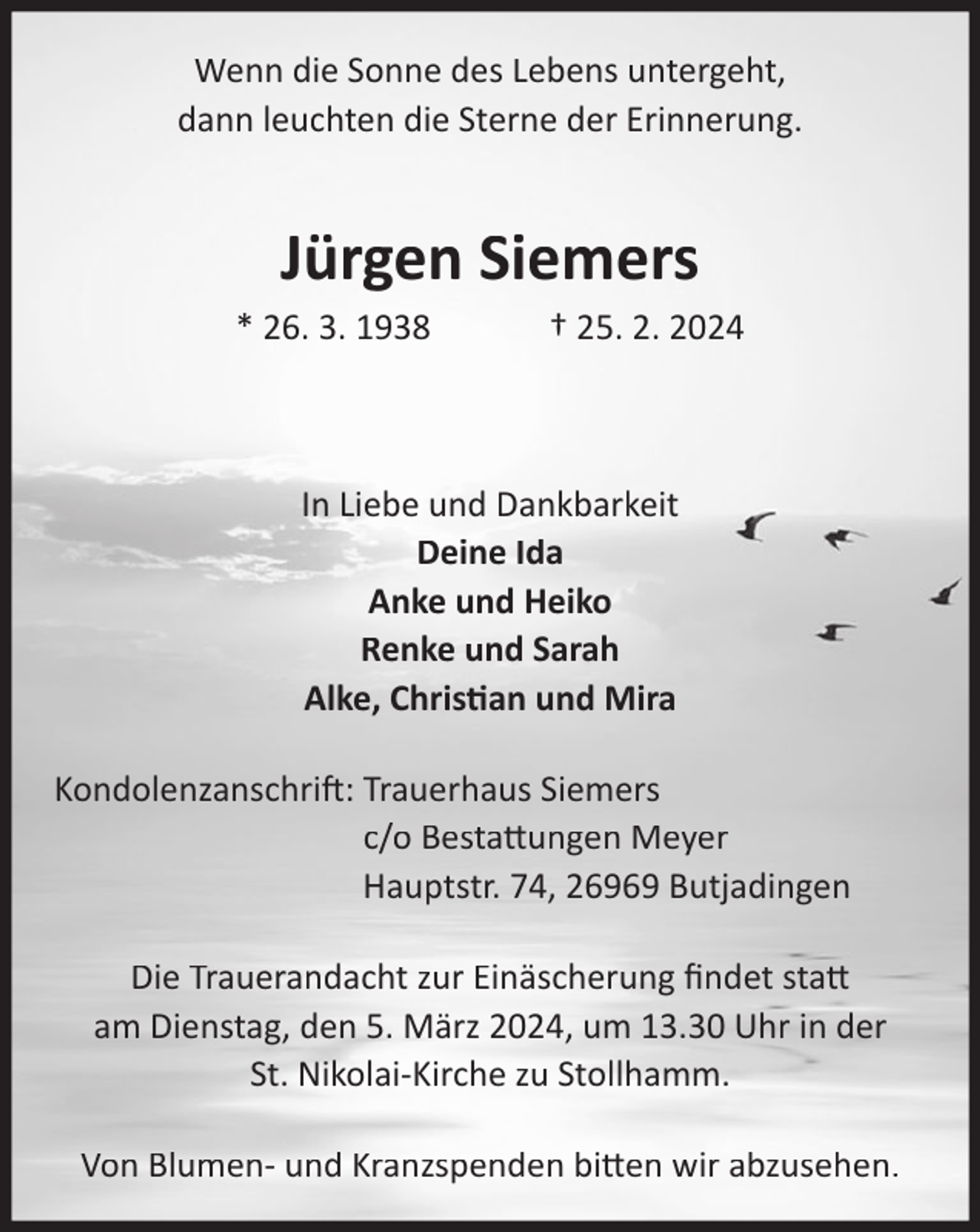 <p>Wenn die Sonne des Lebens untergeht,<br />dann leuchten die Sterne der Erinnerung.</p><p>Jürgen Siemers</p><p>* 26. 3. 1938</p><p>† 25. 2. 2024</p><p>In Liebe und Dankbarkeit<br />Deine Ida<br />Anke und Heiko<br />Renke und Sarah<br />Alke, Christian und Mira<br />Kondolenzanschrift: Trauerhaus Siemers<br />c/o Bestattungen Meyer<br />Hauptstr. 74, 26969 Butjadingen<br />Die Trauerandacht zur Einäscherung ﬁndet statt<br />am Dienstag, den 5. März 2024, um 13.30 Uhr in der<br />St. Nikolai-Kirche zu Stollhamm.<br />Von Blumen- und Kranzspenden bitten wir abzusehen.</p>