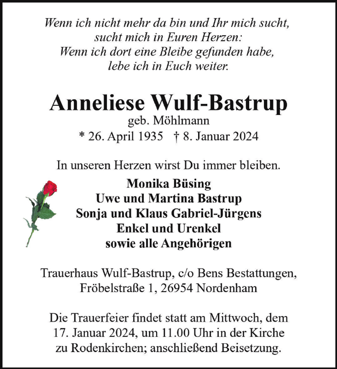 <p>Wenn ich nicht mehr da bin und Ihr mich sucht,<br />sucht mich in Euren Herzen:<br />Wenn ich dort eine Bleibe gefunden habe,<br />lebe ich in Euch weiter.</p><p>Anneliese Wulf-Bastrup<br />geb. Möhlmann<br />* 26. April 1935 † 8. Januar 2024</p><p>In unseren Herzen wirst Du immer bleiben.<br />Monika Büsing<br />Uwe und Martina Bastrup<br />Sonja und Klaus Gabriel-Jürgens<br />Enkel und Urenkel<br />sowie alle Angehörigen<br />Trauerhaus Wulf-Bastrup, c/o Bens Bestattungen,<br />Fröbelstraße 1, 26954 Nordenham<br />Die Trauerfeier findet statt am Mittwoch, dem<br />17. Januar 2024, um 11.00 Uhr in der Kirche<br />zu Rodenkirchen; anschließend Beisetzung.</p>
