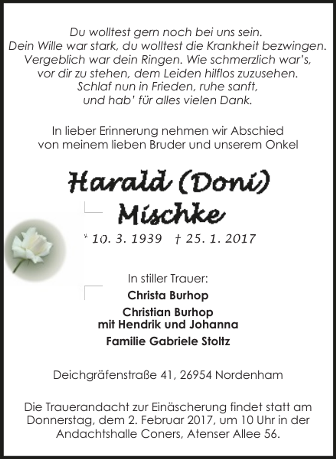 <p>Du wolltest gern noch bei uns sein.<br />Dein Wille war stark, du wolltest die Krankheit bezwingen.<br />Vergeblich war dein Ringen. Wie schmerzlich war’s,<br />vor dir zu stehen, dem Leiden hilflos zuzusehen.<br />Schlaf nun in Frieden, ruhe sanft,<br />und hab’ für alles vielen Dank.<br />In lieber Erinnerung nehmen wir Abschied<br />von meinem lieben Bruder und unserem Onkel</p><p>* 1. 3. 1939</p><p>† 25. 1. 2017</p><p>In stiller Trauer:<br />Christa Burhop<br />Christian Burhop<br />mit Hendrik und Johanna<br />Familie Gabriele Stoltz<br />Deichgräfenstraße 41, 26954 Nordenham<br />Die Trauerandacht zur Einäscherung findet statt am<br />Donnerstag, dem 2. Februar 2017, um 10 Uhr in der<br />Andachtshalle Coners, Atenser Allee 56.</p>