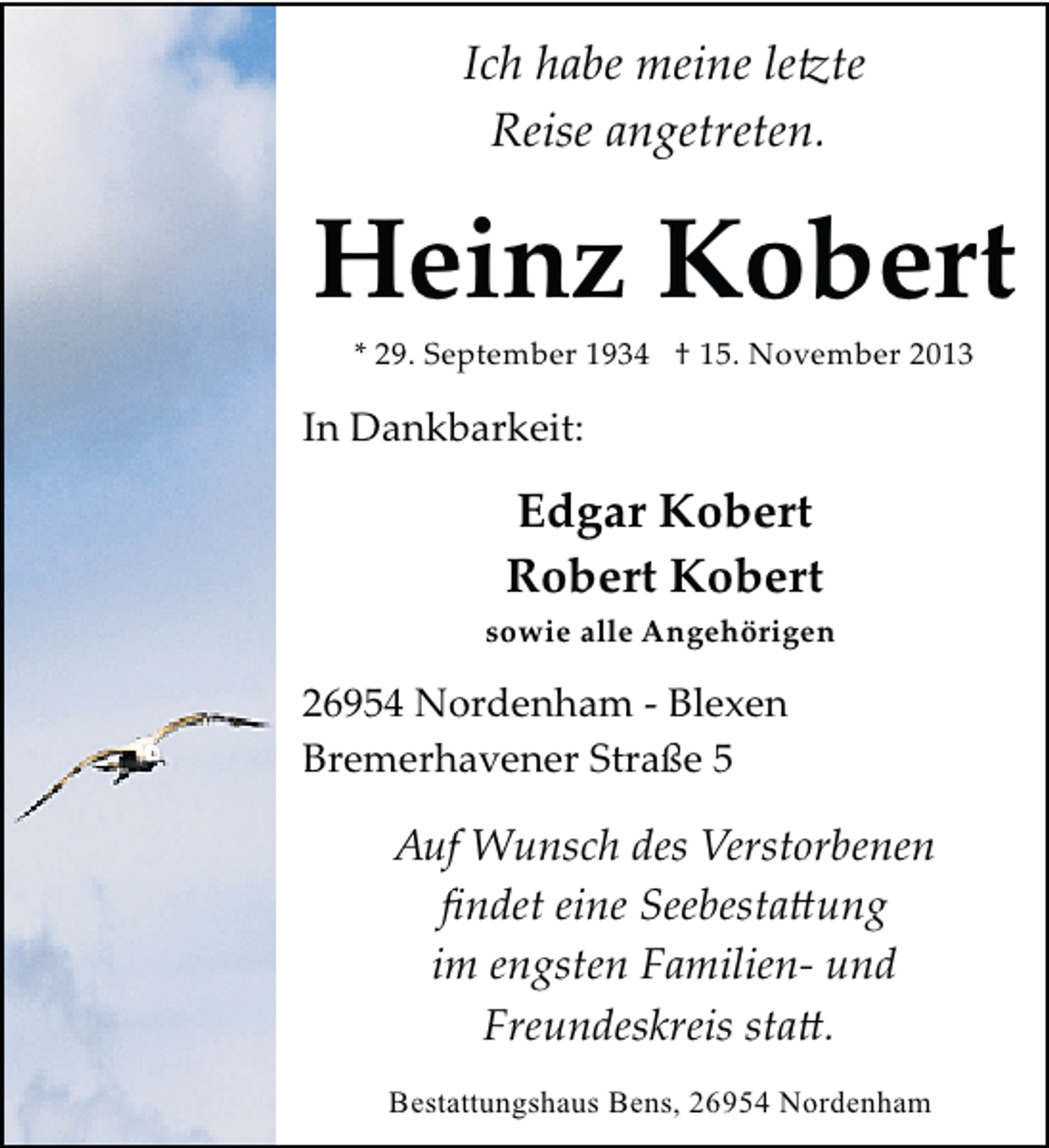 <p>Ich habe meine le�te<br />Reise angetreten.</p><p>Heinz Kobert<br />* 29. September 1934 † 15. November 2013</p><p>In Dankbarkeit:</p><p>Edgar Kobert<br />Robert Kobert<br />sowie alle Angehörigen</p><p>26954 Nordenham ­ Blexen<br />Bremerhavener Straße 5</p><p>Auf Wunsch des Verstorbenen<br />ﬁndet eine Seebesta�ung<br />im engsten Familien­ und<br />Freundeskreis sta�.<br />Bestattungshaus Bens, 26954 Nordenham</p>
