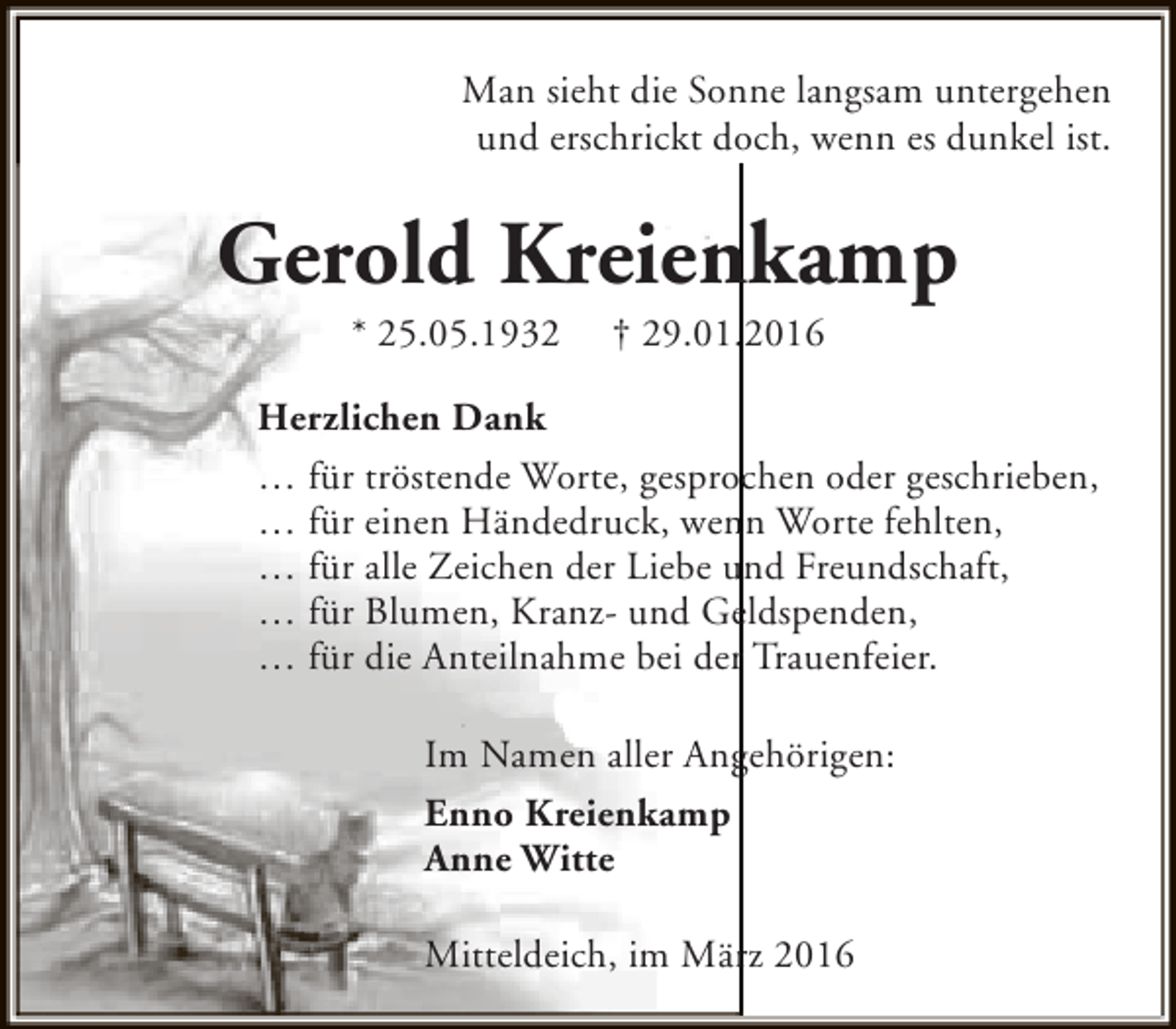 <p>Man sieht die Sonne langsam untergehen<br />und erschrickt doch, wenn es dunkel ist.</p><p>Gerold Kreienkamp<br />* 25.05.1932</p><p>† 29.01.2016</p><p>Herzlichen Dank<br />… für tröstende Worte, gesprochen oder geschrieben,<br />… für einen Händedruck, wenn Worte fehlten,<br />… für alle Zeichen der Liebe und Freundschaft,<br />… für Blumen, Kranz- und Geldspenden,<br />… für die Anteilnahme bei der Trauenfeier.<br />Im Namen aller Angehörigen:<br />Enno Kreienkamp<br />Anne Witte<br />Mitteldeich, im März 2016</p>