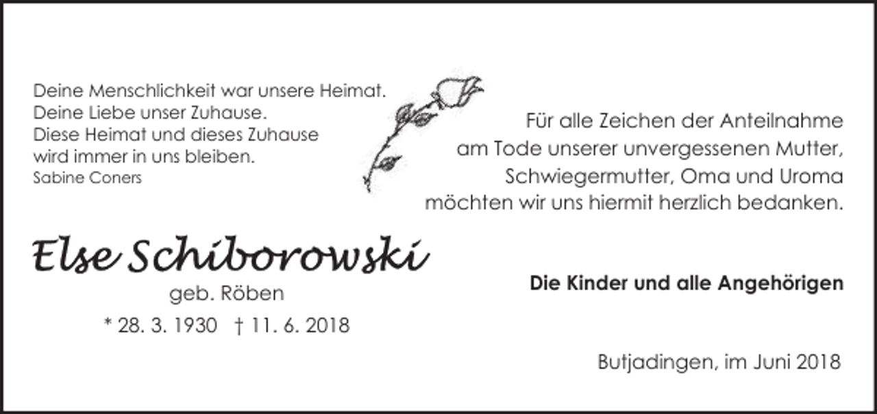 <p>Deine Menschlichkeit war unsere Heimat.<br />Deine Liebe unser Zuhause.<br />Diese Heimat und dieses Zuhause<br />wird immer in uns bleiben.<br />Sabine Coners</p><p>geb. Röben</p><p>Für alle Zeichen der Anteilnahme<br />am Tode unserer unvergessenen Mutter,<br />Schwiegermutter, Oma und Uroma<br />möchten wir uns hiermit herzlich bedanken.</p><p>Die Kinder und alle Angehörigen</p><p>* 28. 3. 1930 † 11. 6. 2018<br />Butjadingen, im Juni 2018</p>