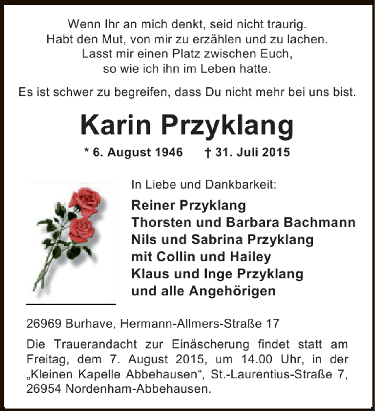 <p>Wenn Ihr an mich denkt, seid nicht traurig.<br />Habt den Mut, von mir zu erzählen und zu lachen.<br />Lasst mir einen Platz zwischen Euch,<br />so wie ich ihn im Leben hatte.<br />Es ist schwer zu begreifen, dass Du nicht mehr bei uns bist.</p><p>Karin Przyklang<br />* 6. August 1946</p><p>† 31. Juli 2015</p><p>In Liebe und Dankbarkeit:</p><p>Reiner Przyklang<br />Thorsten und Barbara Bachmann<br />Nils und Sabrina Przyklang<br />mit Collin und Hailey<br />Klaus und Inge Przyklang<br />und alle Angehörigen<br />26969 Burhave, Hermann-Allmers-Straße 17<br />Die Trauerandacht zur Einäscherung findet statt am<br />Freitag, dem 7. August 2015, um 14.00 Uhr, in der<br />„Kleinen Kapelle Abbehausen“, St.-Laurentius-Straße 7,<br />26954 Nordenham-Abbehausen.</p>