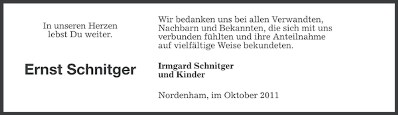 <p>In unseren Herzen<br />lebst Du weiter.</p><p>Ernst Schnitger</p><p>Wir bedanken uns bei allen Verwandten,<br />Nachbarn und Bekannten, die sich mit uns<br />verbunden fühlten und ihre Anteilnahme<br />auf vielfältige Weise bekundeten.<br />Irmgard Schnitger<br />und Kinder<br />Nordenham, im Oktober 2011</p>
