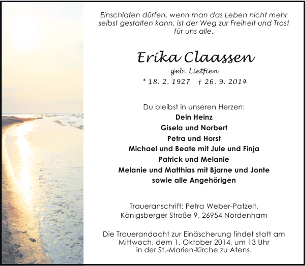 <p>Einschlafen dürfen, wenn man das Leben nicht mehr<br />selbst gestalten kann, ist der Weg zur Freiheit und Trost<br />für uns alle.</p><p>Erika Claassen<br />geb. Lietfien<br />* 18. 2. 1927 † 26. 9. 2014</p><p>Du bleibst in unseren Herzen:<br />Dein Heinz<br />Gisela und Norbert<br />Petra und Horst<br />Michael und Beate mit Jule und Finja<br />Patrick und Melanie<br />Melanie und Matthias mit Bjarne und Jonte<br />sowie alle Angehörigen<br />Traueranschrift: Petra Weber-Patzelt,<br />Königsberger Straße 9, 26954 Nordenham<br />Die Trauerandacht zur Einäscherung findet statt am<br />Mittwoch, dem 1. Oktober 2014, um 13 Uhr<br />in der St.-Marien-Kirche zu Atens.</p>