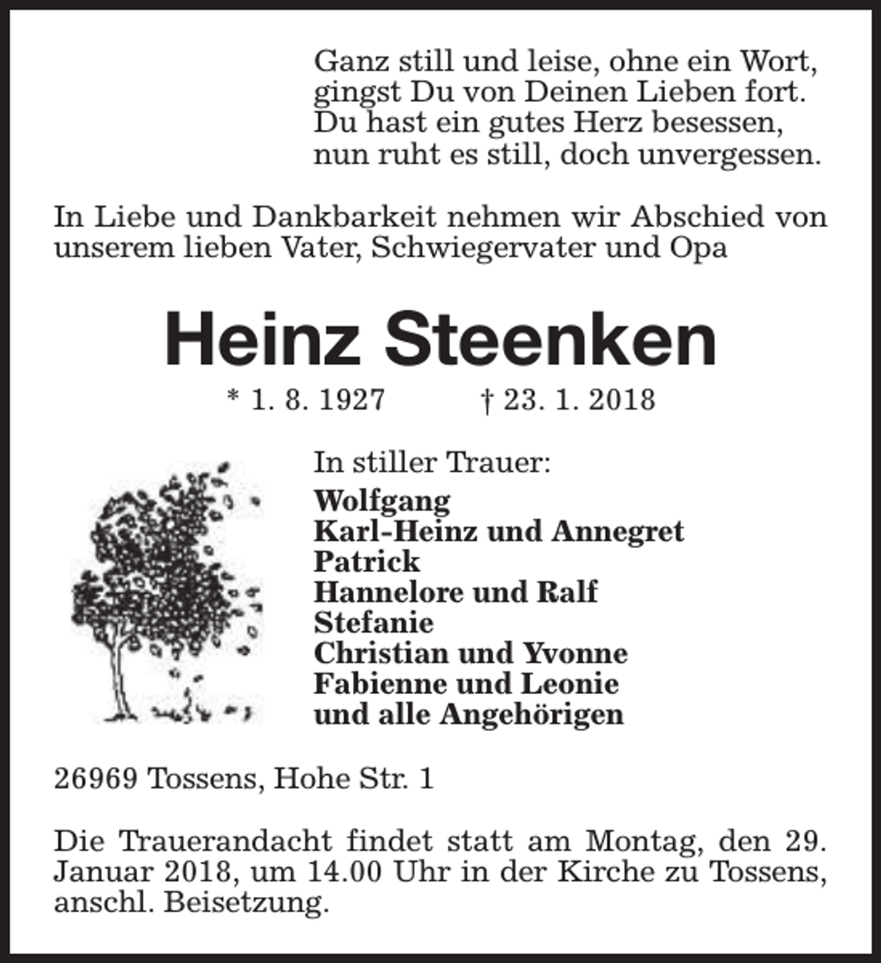 <p>Ganz still und leise, ohne ein Wort,<br />gingst Du von Deinen Lieben fort.<br />Du hast ein gutes Herz besessen,<br />nun ruht es still, doch unvergessen.<br />In Liebe und Dankbarkeit nehmen wir Abschied von<br />unserem lieben Vater, Schwiegervater und Opa</p><p>Heinz Steenken<br />* 1. 8. 1927</p><p>† 23. 1. 2018</p><p>In stiller Trauer:<br />Wolfgang<br />Karl-Heinz und Annegret<br />Patrick<br />Hannelore und Ralf<br />Stefanie<br />Christian und Yvonne<br />Fabienne und Leonie<br />und alle Angehörigen<br />26969 Tossens, Hohe Str. 1<br />Die Trauerandacht findet statt am Montag, den 29.<br />Januar 2018, um 14.00 Uhr in der Kirche zu Tossens,<br />anschl. Beisetzung.</p>
