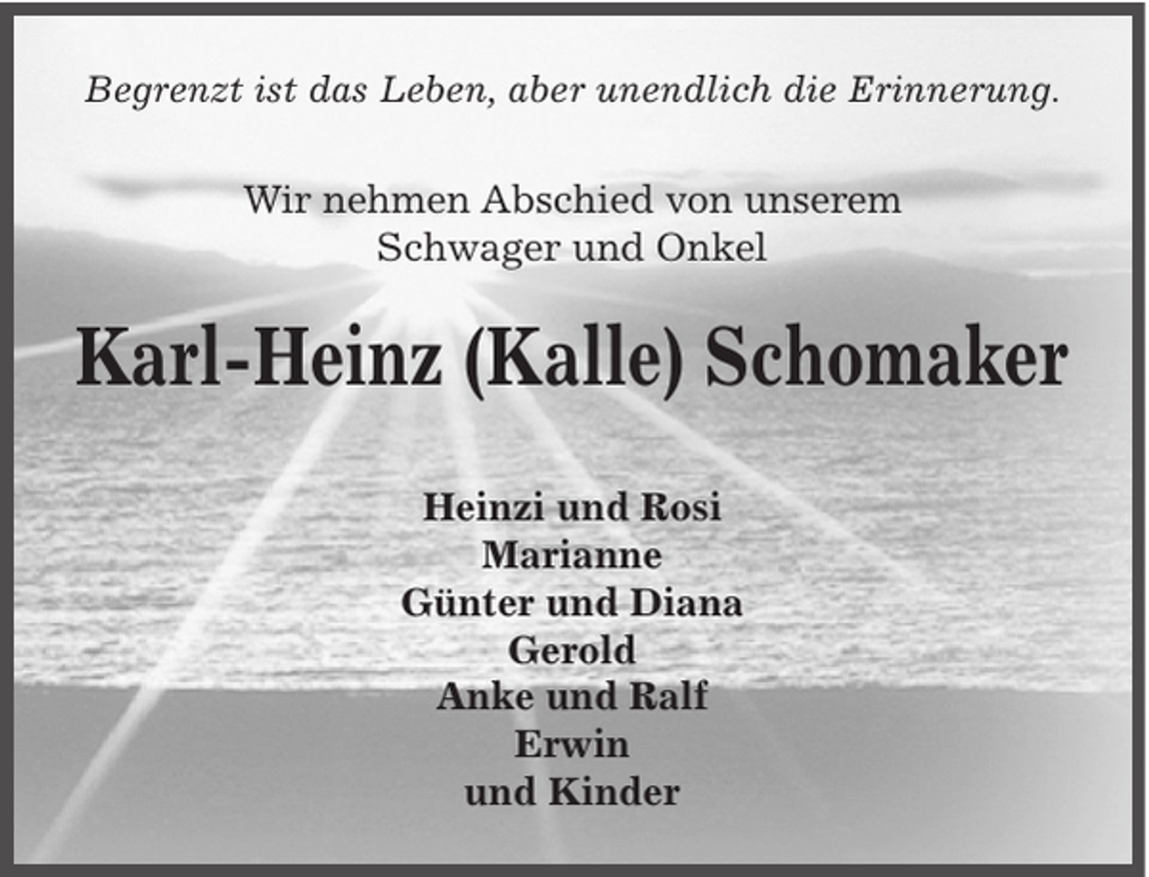<p>Begrenzt ist das Leben, aber unendlich die Erinnerung.</p><p>Wir nehmen Abschied von unserem<br />Schwager und Onkel</p><p>Karl-Heinz (Kalle) Schomaker<br />Heinzi und Rosi<br />Marianne<br />Günter und Diana<br />Gerold<br />Anke und Ralf<br />Erwin<br />und Kinder</p>