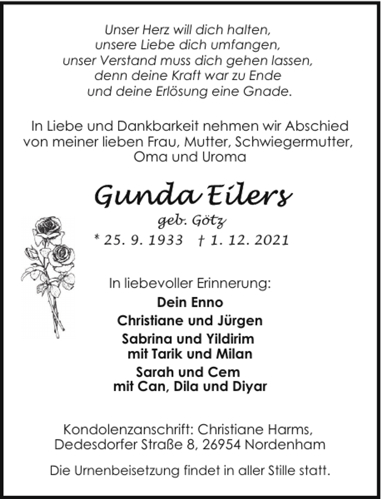<p>Unser Herz will dich halten,<br />unsere Liebe dich umfangen,<br />unser Verstand muss dich gehen lassen,<br />denn deine Kraft war zu Ende<br />und deine Erlösung eine Gnade.</p>
<p>In Liebe und Dankbarkeit nehmen wir Abschied<br />von meiner lieben Frau, Mutter, Schwiegermutter,<br />Oma und Uroma</p>
<p>geb. Götz<br />* 25. 9. 1933 † 1. 12. 2021</p>
<p>In liebevoller Erinnerung:<br />Dein Enno<br />Christiane und Jürgen<br />Sabrina und Yildirim<br />mit Tarik und Milan<br />Sarah und Cem<br />mit Can, Dila und Diyar<br />Kondolenzanschrift: Christiane Harms,<br />Dedesdorfer Straße 8, 26954 Nordenham<br />Die Urnenbeisetzung findet in aller Stille statt.</p>