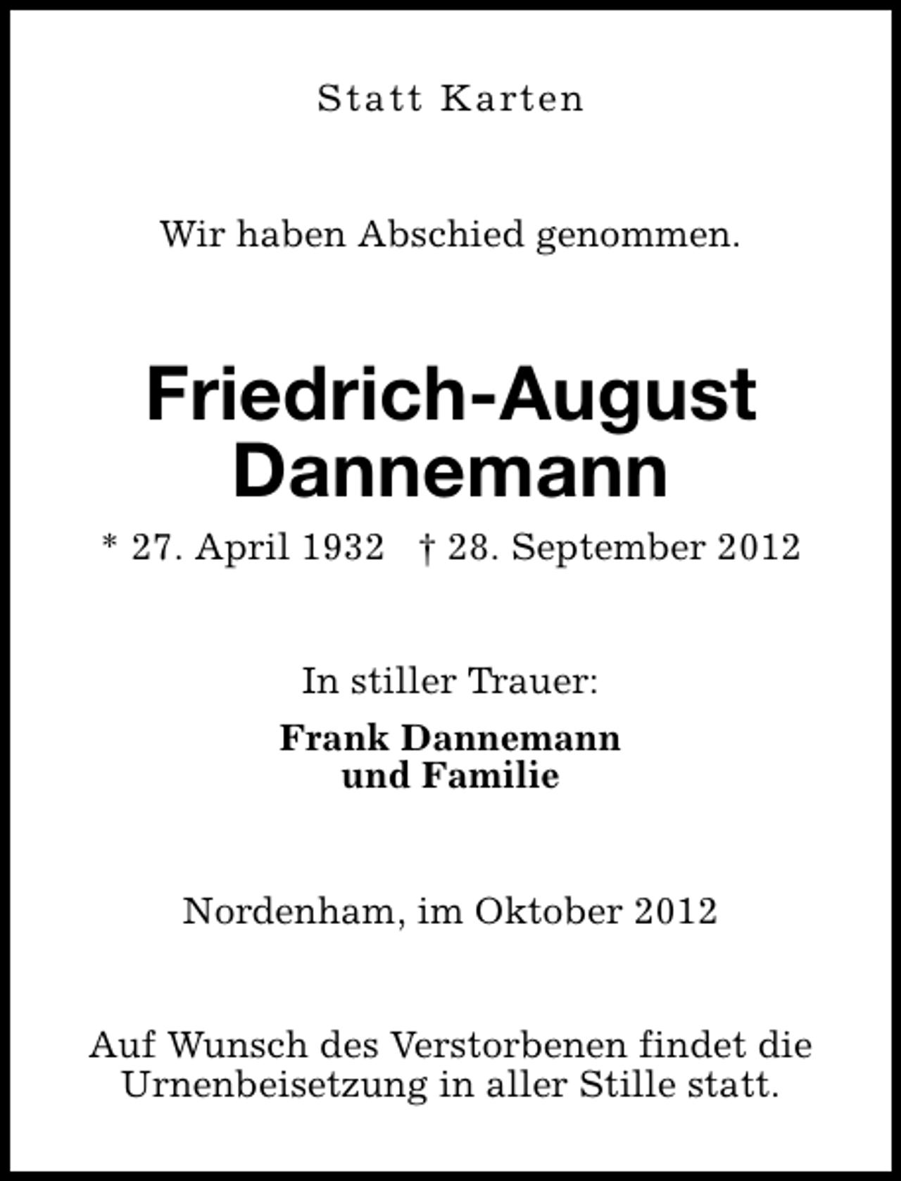 <p>Statt Karten<br />Wir haben Abschied genommen.</p><p>Friedrich-August<br />Dannemann</p><p>* 27. April 1932 † 28. September 2012<br />In stiller Trauer:<br />Frank Dannemann<br />und Familie<br />Nordenham, im Oktober 2012<br />Auf Wunsch des Verstorbenen findet die<br />Urnenbeisetzung in aller Stille statt.</p>