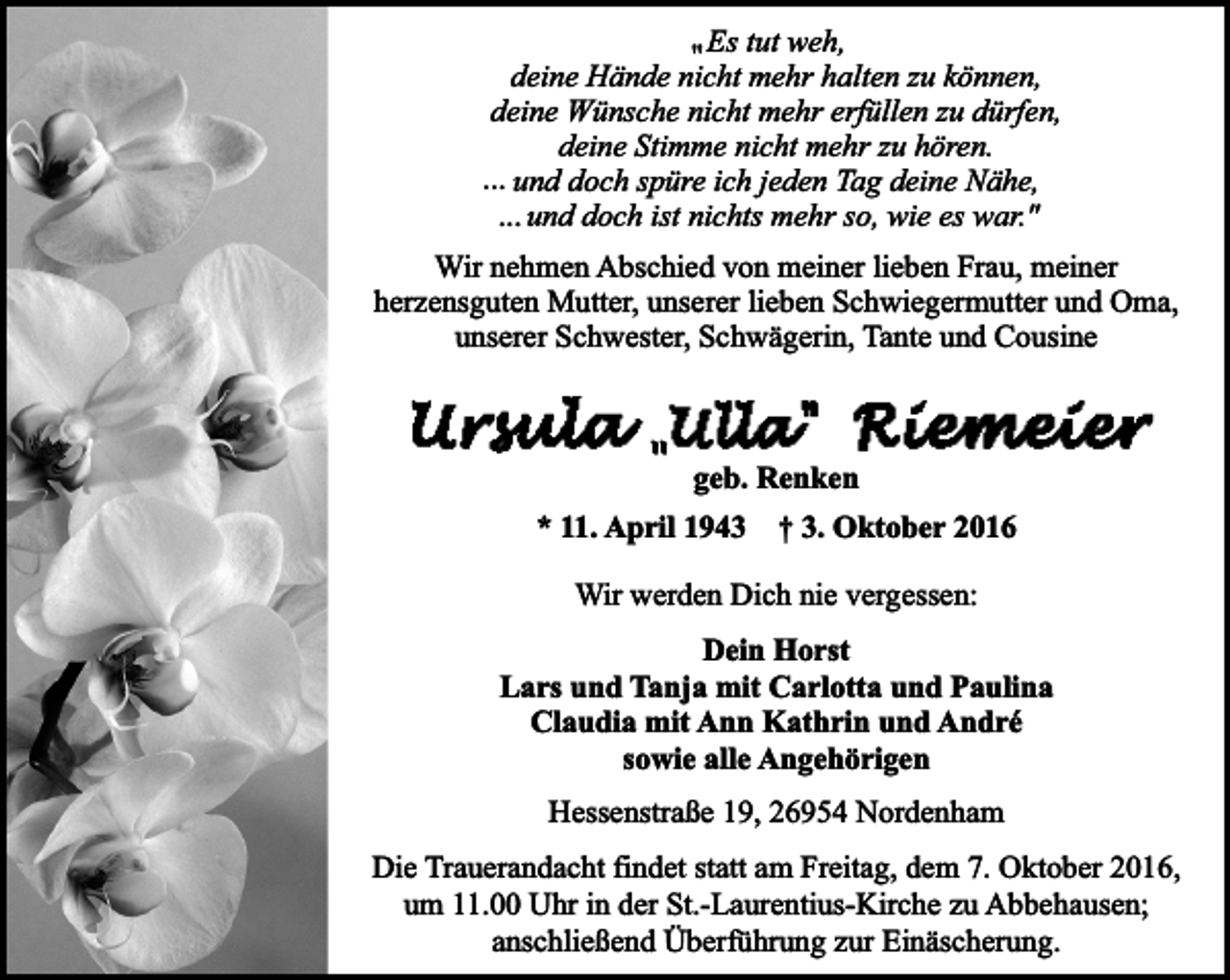 <p>" Es tut weh,<br />deine Hände nicht mehr halten zu können,<br />deine Wünsche nicht mehr erfüllen zu dürfen,<br />deine Stimme nicht mehr zu hören.<br />... und doch spüre ich jeden Tag deine Nähe,<br />... und doch ist nichts mehr so, wie es war."<br />Wir nehmen Abschied von meiner lieben Frau, meiner<br />herzensguten Mutter, unserer lieben Schwiegermutter und Oma,<br />unserer Schwester, Schwägerin, Tante und Cousine</p><p>geb. Renken<br />* 11. April 1943</p><p>† 3. Oktober 2016</p><p>Wir werden Dich nie vergessen:<br />Dein Horst<br />Lars und Tanja mit Carlotta und Paulina<br />Claudia mit Ann Kathrin und André<br />sowie alle Angehörigen<br />Hessenstraße 19, 26954 Nordenham<br />Die Trauerandacht findet statt am Freitag, dem 7. Oktober 2016,<br />um 11.00 Uhr in der St.-Laurentius-Kirche zu Abbehausen;<br />anschließend Überführung zur Einäscherung.</p>