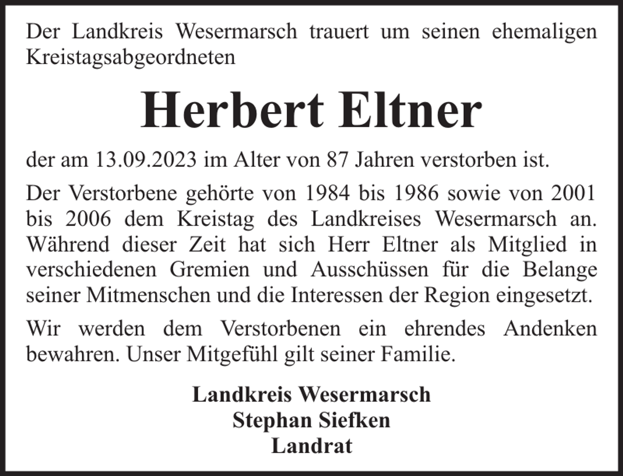 <p>Der Landkreis Wesermarsch trauert um seinen ehemaligen<br />Kreistagsabgeordneten</p><p>Herbert Eltner</p><p>der am 13.09.2023 im Alter von 87 Jahren verstorben ist.<br />Der Verstorbene gehörte von 1984 bis 1986 sowie von 2001<br />bis 2006 dem Kreistag des Landkreises Wesermarsch an.<br />Während dieser Zeit hat sich Herr Eltner als Mitglied in<br />verschiedenen Gremien und Ausschüssen für die Belange<br />seiner Mitmenschen und die Interessen der Region eingesetzt.<br />Wir werden dem Verstorbenen ein ehrendes Andenken<br />bewahren. Unser Mitgefühl gilt seiner Familie.<br />Landkreis Wesermarsch<br />Stephan Siefken<br />Landrat</p>
