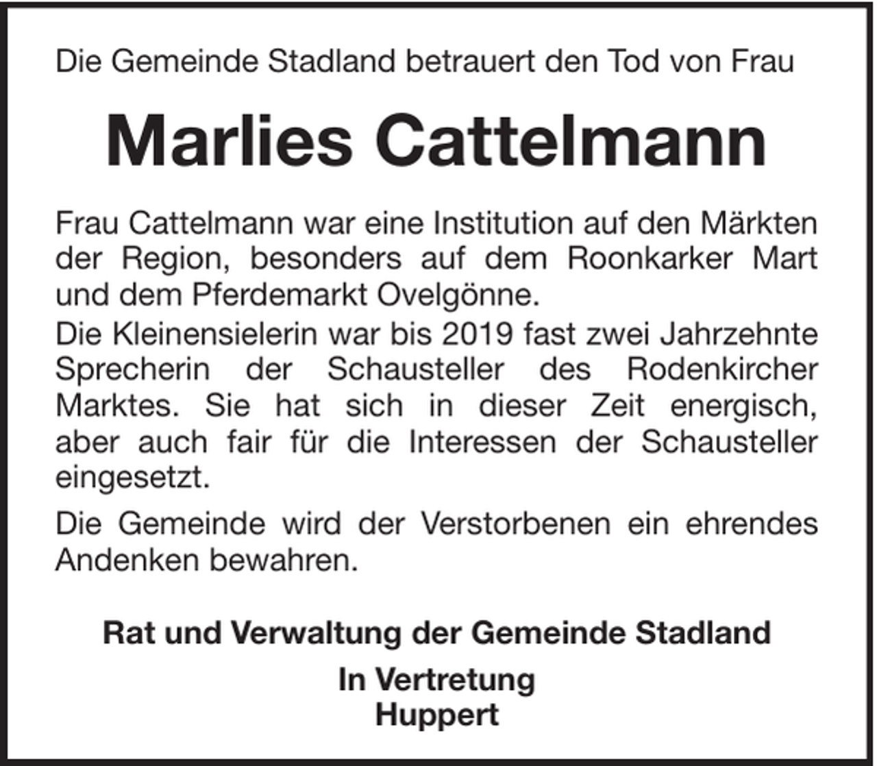 <p>Die Gemeinde Stadland betrauert den Tod von Frau</p><p>Marlies Cattelmann<br />Frau Cattelmann war eine Institution auf den Märkten<br />der Region, besonders auf dem Roonkarker Mart<br />und dem Pferdemarkt Ovelgönne.<br />Die Kleinensielerin war bis 2019 fast zwei Jahrzehnte<br />Sprecherin der Schausteller des Rodenkircher<br />Marktes. Sie hat sich in dieser Zeit energisch,<br />aber auch fair für die Interessen der Schausteller<br />eingesetzt.<br />Die Gemeinde wird der Verstorbenen ein ehrendes<br />Andenken bewahren.<br />Rat und Verwaltung der Gemeinde Stadland<br />In Vertretung<br />Huppert</p>