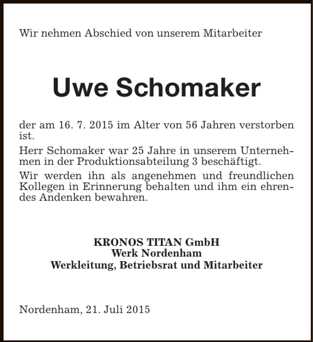 <p>Wir nehmen Abschied von unserem Mitarbeiter</p><p>Uwe Schomaker<br />der am 16. 7. 2015 im Alter von 56 Jahren verstorben<br />ist.<br />Herr Schomaker war 25 Jahre in unserem Unternehmen in der Produktionsabteilung 3 beschäftigt.<br />Wir werden ihn als angenehmen und freundlichen<br />Kollegen in Erinnerung behalten und ihm ein ehrendes Andenken bewahren.</p><p>KRONOS TITAN GmbH<br />Werk Nordenham<br />Werkleitung, Betriebsrat und Mitarbeiter</p><p>Nordenham, 21. Juli 2015</p>