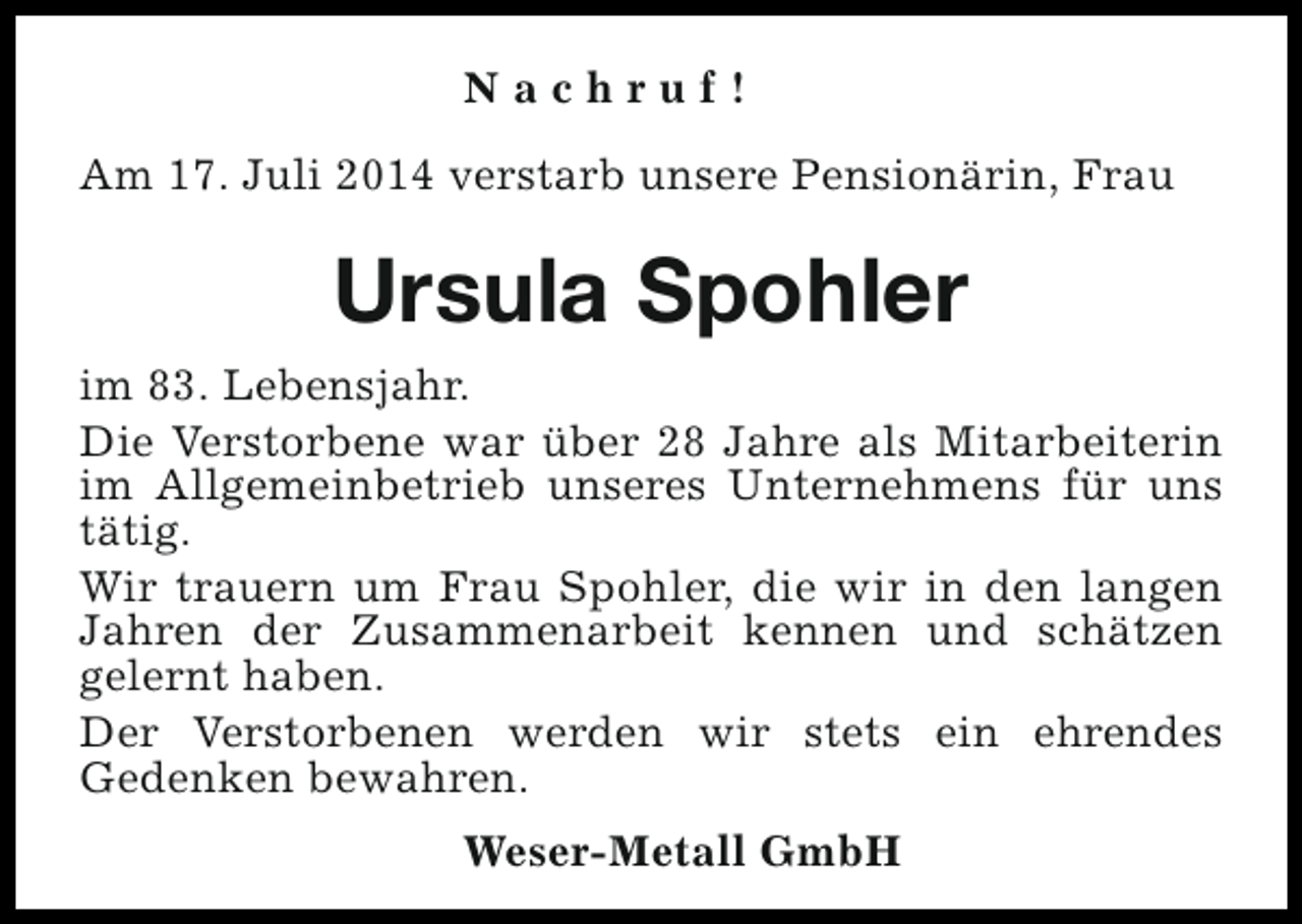 <p>Nachruf!<br />Am 17. Juli 2014 verstarb unsere Pensionärin, Frau</p><p>Ursula Spohler<br />im 83. Lebensjahr.<br />Die Verstorbene war über 28 Jahre als Mitarbeiterin<br />im Allgemeinbetrieb unseres Unternehmens für uns<br />tätig.<br />Wir trauern um Frau Spohler, die wir in den langen<br />Jahren der Zusammenarbeit kennen und schätzen<br />gelernt haben.<br />Der Verstorbenen werden wir stets ein ehrendes<br />Gedenken bewahren.<br />Weser-Metall GmbH</p>