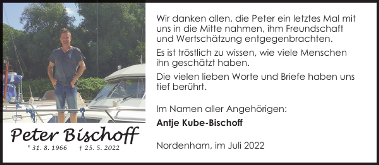<p>Wir danken allen, die Peter ein letztes Mal mit<br />uns in die Mitte nahmen, ihm Freundschaft<br />und Wertschätzung entgegenbrachten.<br />Es ist tröstlich zu wissen, wie viele Menschen<br />ihn geschätzt haben.<br />Die vielen lieben Worte und Briefe haben uns<br />tief berührt.<br />Im Namen aller Angehörigen:<br />Antje Kube-Bischoff<br />* 31. 8. 1966</p><p>† 25. 5. 2022</p><p>Nordenham, im Juli 2022</p>