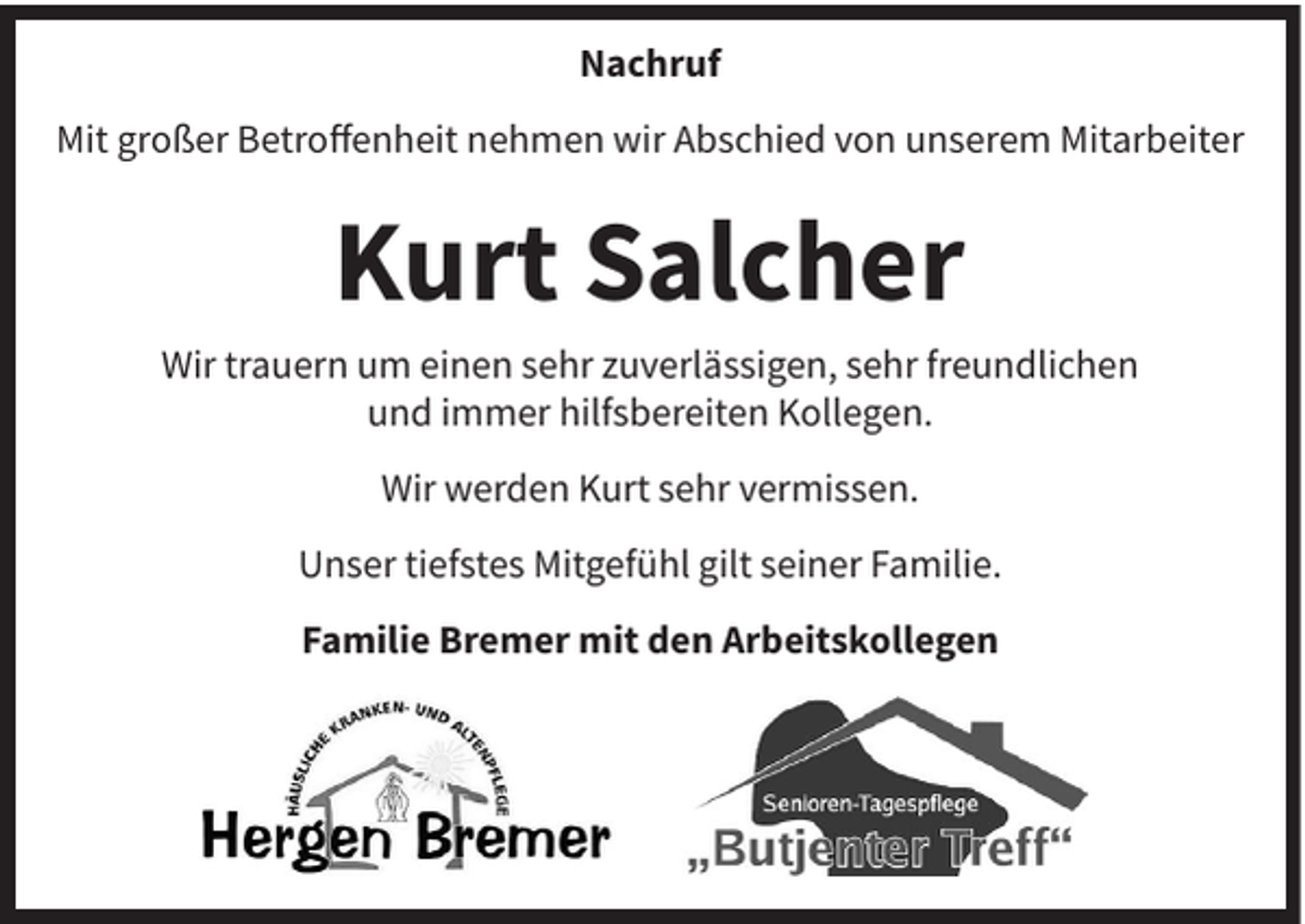 <p>Nachruf<br />Mit großer Betroffenheit nehmen wir Abschied von unserem Mitarbeiter</p><p>Kurt Salcher<br />Wir trauern um einen sehr zuverlässigen, sehr freundlichen<br />und immer hilfsbereiten Kollegen.<br />Wir werden Kurt sehr vermissen.<br />Unser tiefstes Mitgefühl gilt seiner Familie.<br />Familie Bremer mit den Arbeitskollegen</p>