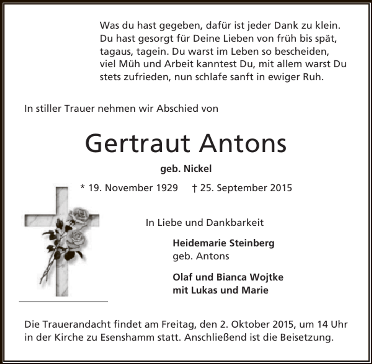 <p>Was du hast gegeben, dafür ist jeder Dank zu klein.<br />Du hast gesorgt für Deine Lieben von früh bis spät,<br />tagaus, tagein. Du warst im Leben so bescheiden,<br />viel Müh und Arbeit kanntest Du, mit allem warst Du<br />stets zufrieden, nun schlafe sanft in ewiger Ruh.<br />In stiller Trauer nehmen wir Abschied von</p><p>Gertraut Antons<br />geb. Nickel<br />* 19. November 1929</p><p>† 25. September 2015</p><p>In Liebe und Dankbarkeit<br />Heidemarie Steinberg<br />geb. Antons<br />Olaf und Bianca Wojtke<br />mit Lukas und Marie<br />Die Trauerandacht findet am Freitag, den 2. Oktober 2015, um 14 Uhr<br />in der Kirche zu Esenshamm statt. Anschließend ist die Beisetzung.</p>