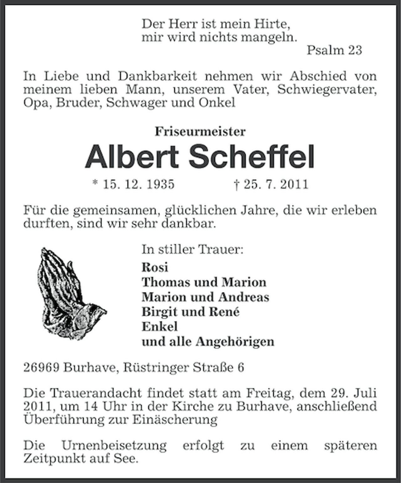 <p>Der Herr ist mein Hirte,<br />mir wird nichts mangeln.<br />Psalm 23<br />In Liebe und Dankbarkeit nehmen wir Abschied von<br />meinem lieben Mann, unserem Vater, Schwiegervater,<br />Opa, Bruder, Schwager und Onkel<br />Friseurmeister</p><p>Albert Scheffel<br />* 15. 12. 1935</p><p>† 25. 7. 2011</p><p>Für die gemeinsamen, glücklichen Jahre, die wir erleben<br />durften, sind wir sehr dankbar.<br />In stiller Trauer:<br />Rosi<br />Thomas und Marion<br />Marion und Andreas<br />Birgit und René<br />Enkel<br />und alle Angehörigen<br />26969 Burhave, Rüstringer Straße 6<br />Die Trauerandacht findet statt am Freitag, dem 29. Juli<br />2011, um 14 Uhr in der Kirche zu Burhave, anschließend<br />Überführung zur Einäscherung<br />Die Urnenbeisetzung<br />Zeitpunkt auf See.</p><p>erfolgt</p><p>zu</p><p>einem</p><p>späteren</p>