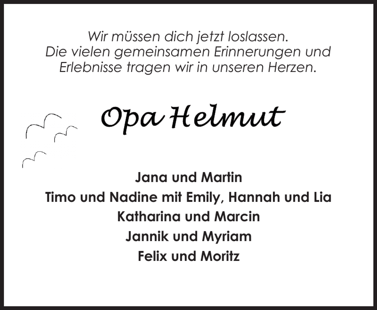 <p>Wir müssen dich jetzt loslassen.<br />Die vielen gemeinsamen Erinnerungen und<br />Erlebnisse tragen wir in unseren Herzen.</p>
<p>Jana und Martin<br />Timo und Nadine mit Emily, Hannah und Lia<br />Katharina und Marcin<br />Jannik und Myriam<br />Felix und Moritz</p>