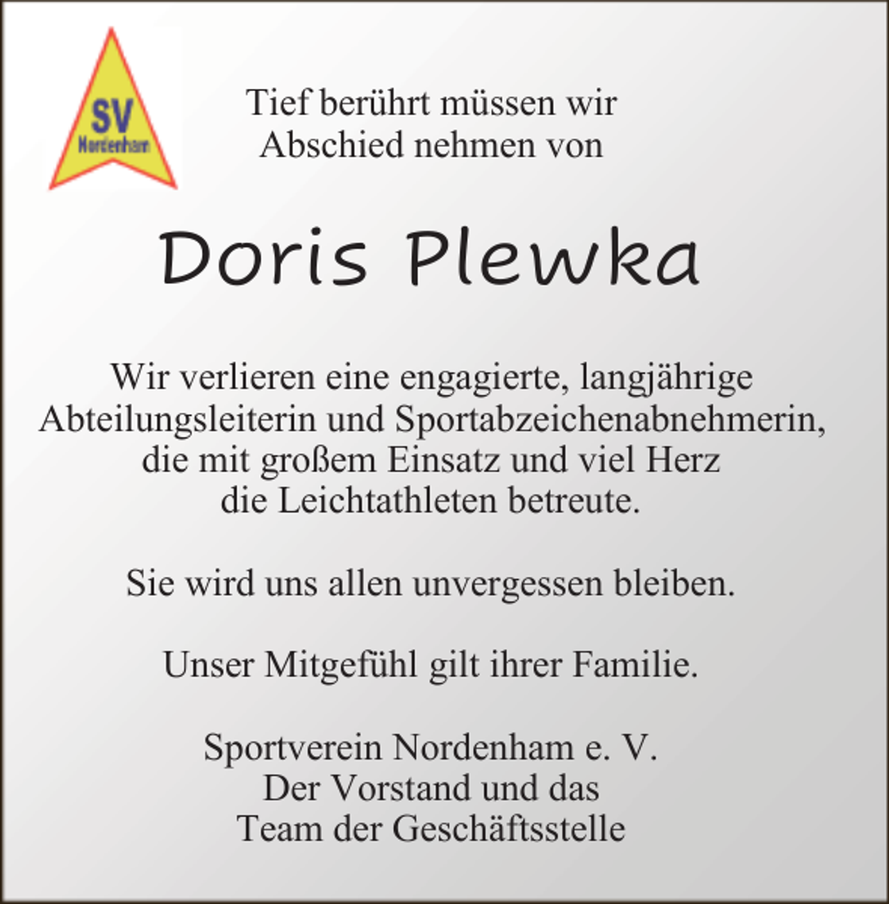 <p>Tief berührt müssen wir<br />Abschied nehmen von</p><p>Doris Plewka<br />Wir verlieren eine engagierte, langjährige<br />Abteilungsleiterin und Sportabzeichenabnehmerin,<br />die mit großem Einsatz und viel Herz<br />die Leichtathleten betreute.<br />Sie wird uns allen unvergessen bleiben.<br />Unser Mitgefühl gilt ihrer Familie.<br />Sportverein Nordenham e. V.<br />Der Vorstand und das<br />Team der Geschäftsstelle</p>
