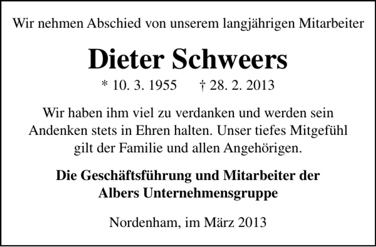 <p>Wir nehmen Abschied von unserem langjährigen Mitarbeiter</p><p>Dieter Schweers<br />* 10. 3. 1955</p><p>† 28. 2. 2013</p><p>Wir haben ihm viel zu verdanken und werden sein<br />Andenken stets in Ehren halten. Unser tiefes Mitgefühl<br />gilt der Familie und allen Angehörigen.<br />Die Geschäftsführung und Mitarbeiter der<br />Albers Unternehmensgruppe<br />Nordenham, im März 2013</p>