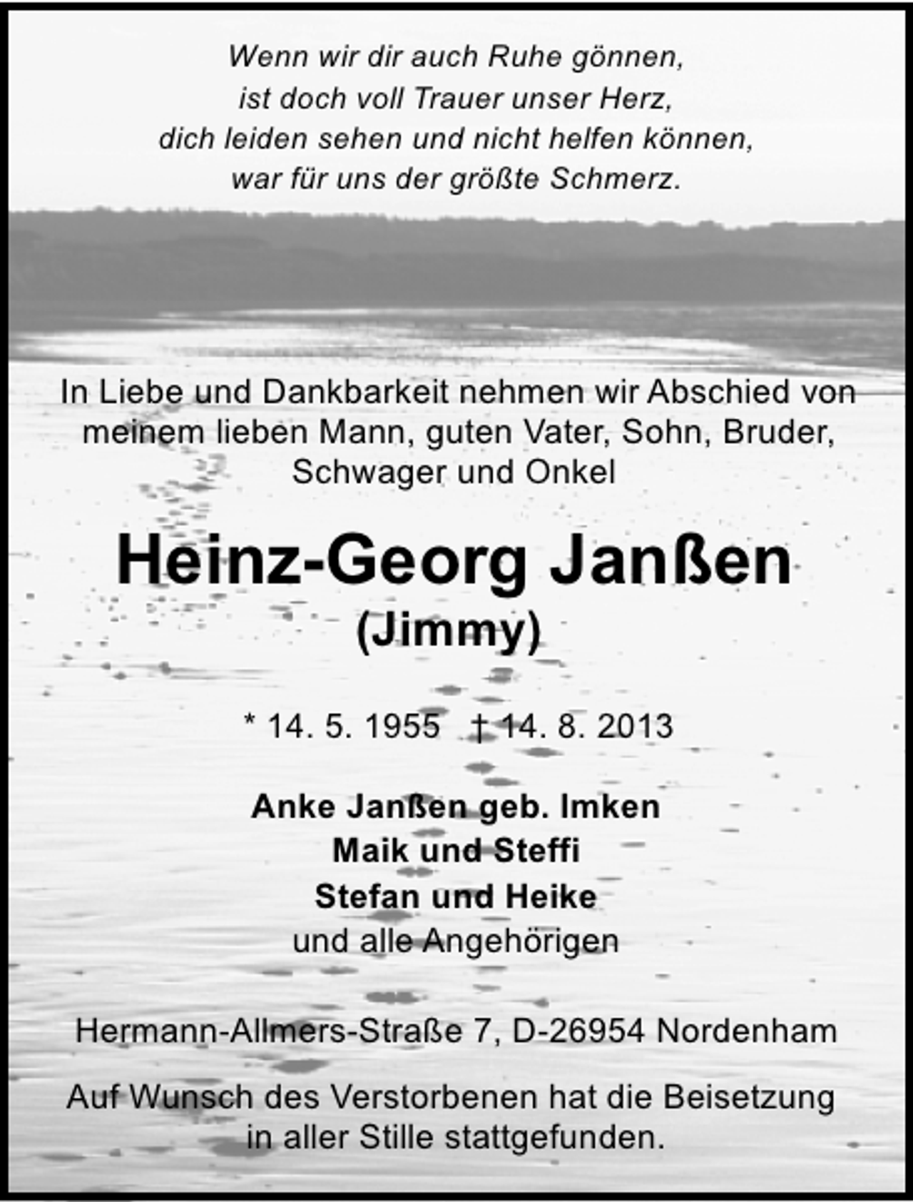 <p>Wenn wir dir auch Ruhe gönnen,<br />ist doch voll Trauer unser Herz,<br />dich leiden sehen und nicht helfen können,<br />war für uns der größte Schmerz.</p><p>In Liebe und Dankbarkeit nehmen wir Abschied von<br />meinem lieben Mann, guten Vater, Sohn, Bruder,<br />Schwager und Onkel</p><p>Heinz-Georg Janßen<br />(Jimmy)</p><p>* 14. 5. 1955 † 14. 8. 2013<br />Anke Janßen geb. Imken<br />Maik und Steffi<br />Stefan und Heike<br />und alle Angehörigen<br />Hermann-Allmers-Straße 7, D-26954 Nordenham<br />Auf Wunsch des Verstorbenen hat die Beisetzung<br />in aller Stille stattgefunden.</p>