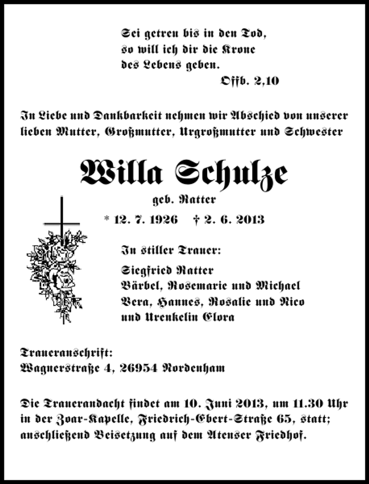 <p>Sei getreu bi– in den Tod,<br />–o will ich dir die Krone<br />de– Leben– geben.<br />Offb. 2,10<br />In Liebe und Dankbarkeit nehmen wir Ab–chied von un–erer<br />lieben Mutter, Großmutter, Urgroßmutter und Schwe–ter</p><p>Willa Schulze<br />geb. Ratter</p><p>* 12. 7. 1926</p><p>† 2. 6. 2013</p><p>In –tiller Trauer:<br />Siegfried Ratter<br />Bärbel, Ro–emarie und Michael<br />Vera, Hanne–, Ro–alie und Nico<br />und Urenkelin Elora<br />Traueran–chrift:<br />Wagner–traße 4, 26954 Nordenham<br />Die Trauerandacht ﬁndet am 10. Juni 2013, um 11.30 Uhr<br />in der Zoar-Kapelle, Friedrich-Ebert-Straße 65, –tatt;<br />an–chließend Bei–etzung auf dem Aten–er Friedhof.</p>